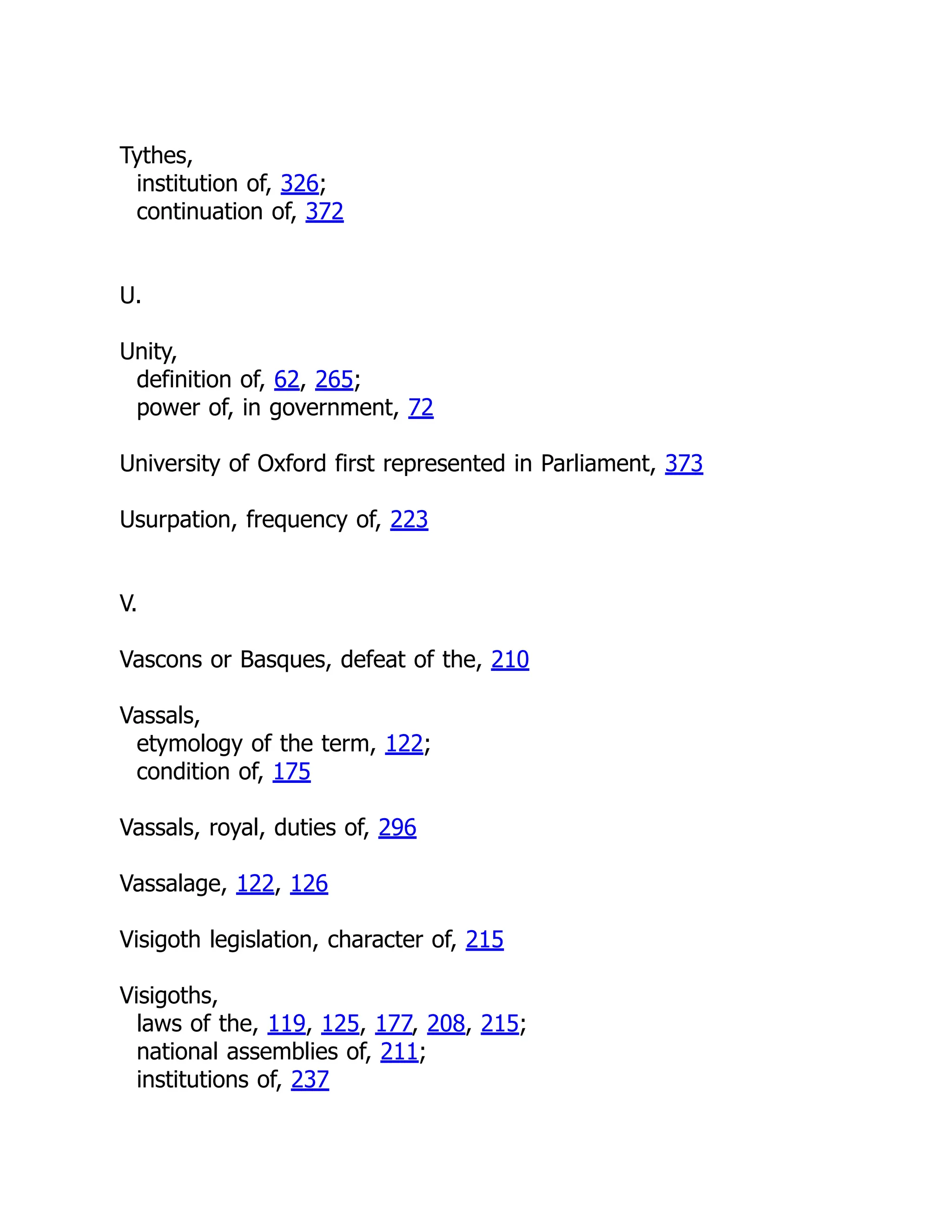 Tythes,
institution of, 326;
continuation of, 372
U.
Unity,
definition of, 62, 265;
power of, in government, 72
University of Oxford first represented in Parliament, 373
Usurpation, frequency of, 223
V.
Vascons or Basques, defeat of the, 210
Vassals,
etymology of the term, 122;
condition of, 175
Vassals, royal, duties of, 296
Vassalage, 122, 126
Visigoth legislation, character of, 215
Visigoths,
laws of the, 119, 125, 177, 208, 215;
national assemblies of, 211;
institutions of, 237
 
