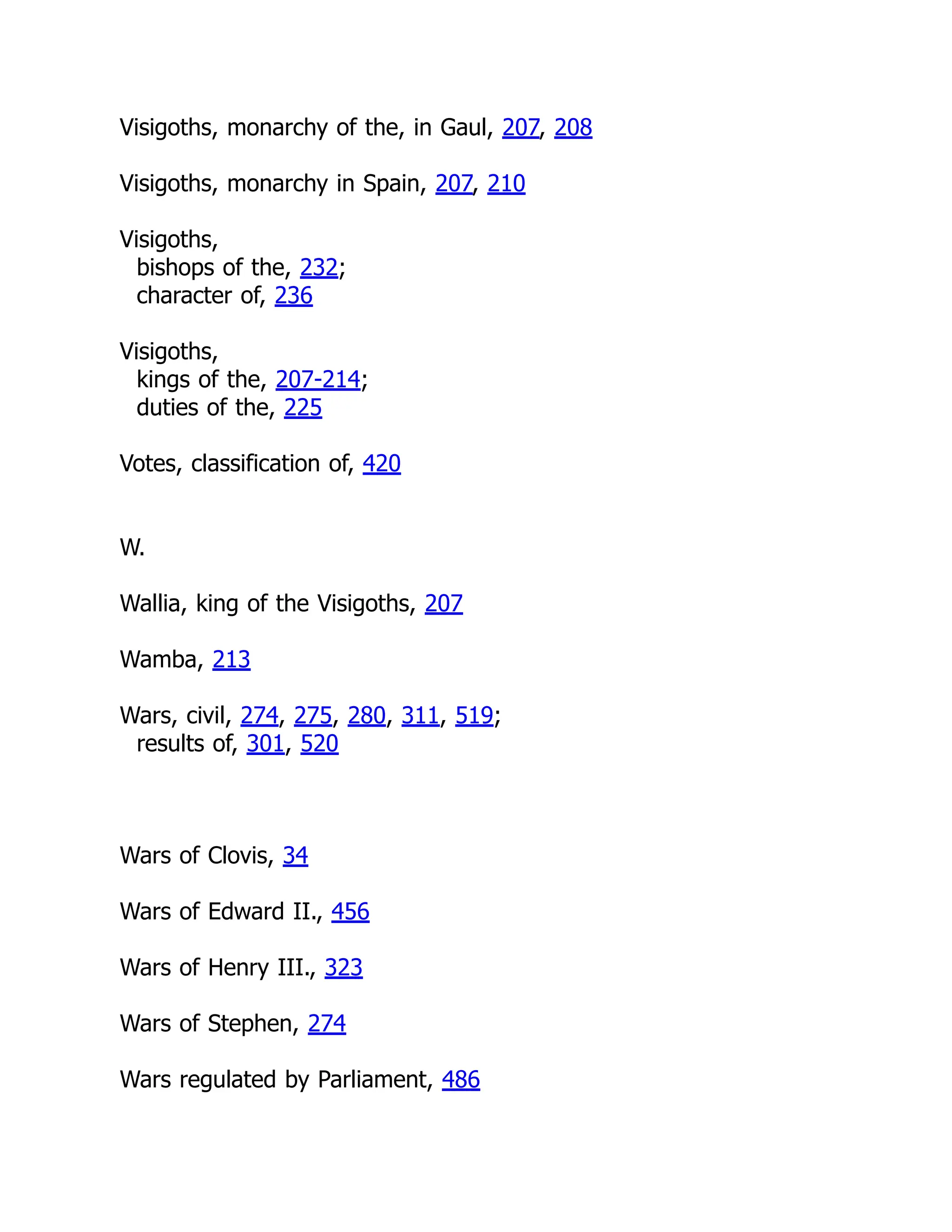Visigoths, monarchy of the, in Gaul, 207, 208
Visigoths, monarchy in Spain, 207, 210
Visigoths,
bishops of the, 232;
character of, 236
Visigoths,
kings of the, 207-214;
duties of the, 225
Votes, classification of, 420
W.
Wallia, king of the Visigoths, 207
Wamba, 213
Wars, civil, 274, 275, 280, 311, 519;
results of, 301, 520
Wars of Clovis, 34
Wars of Edward II., 456
Wars of Henry III., 323
Wars of Stephen, 274
Wars regulated by Parliament, 486
 