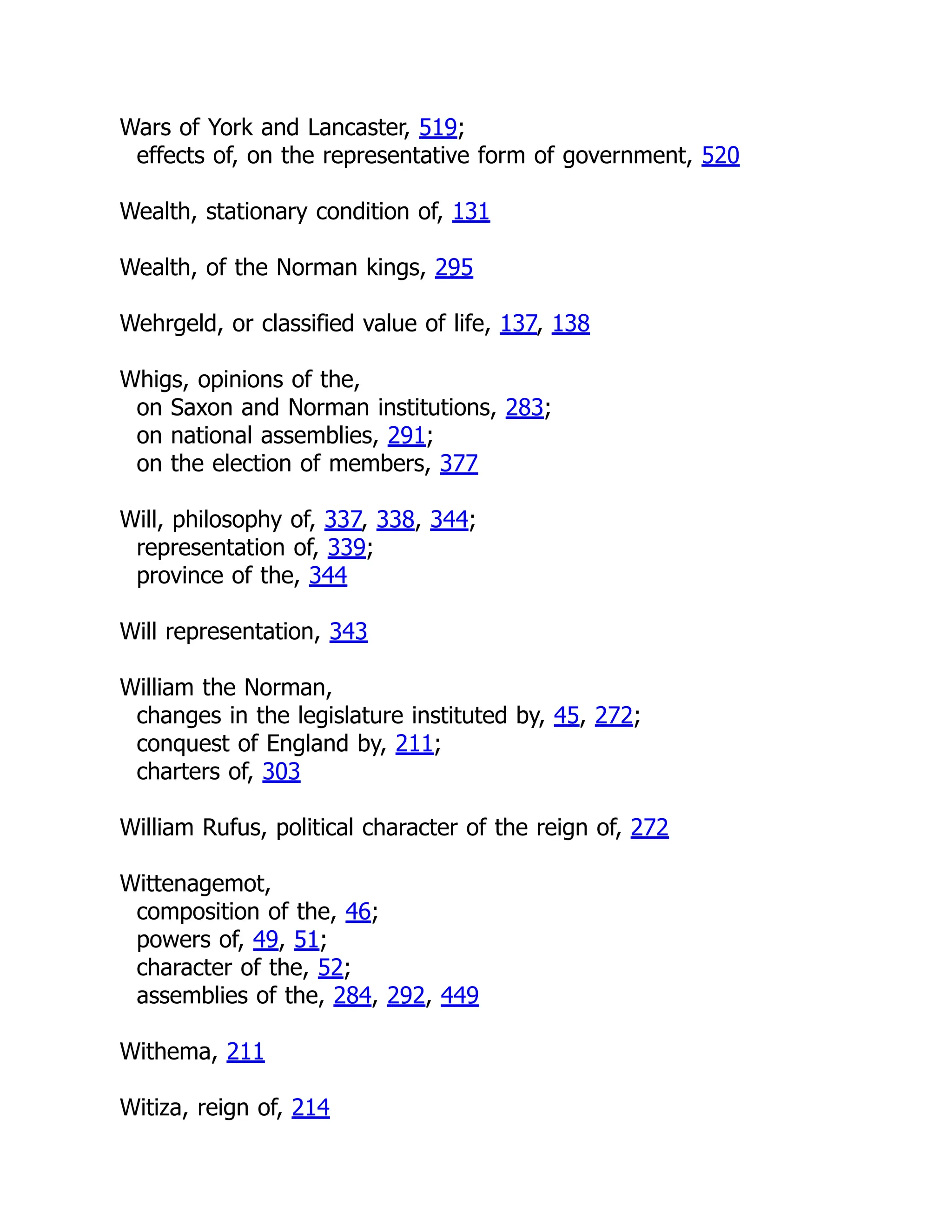 Wars of York and Lancaster, 519;
effects of, on the representative form of government, 520
Wealth, stationary condition of, 131
Wealth, of the Norman kings, 295
Wehrgeld, or classified value of life, 137, 138
Whigs, opinions of the,
on Saxon and Norman institutions, 283;
on national assemblies, 291;
on the election of members, 377
Will, philosophy of, 337, 338, 344;
representation of, 339;
province of the, 344
Will representation, 343
William the Norman,
changes in the legislature instituted by, 45, 272;
conquest of England by, 211;
charters of, 303
William Rufus, political character of the reign of, 272
Wittenagemot,
composition of the, 46;
powers of, 49, 51;
character of the, 52;
assemblies of the, 284, 292, 449
Withema, 211
Witiza, reign of, 214
 