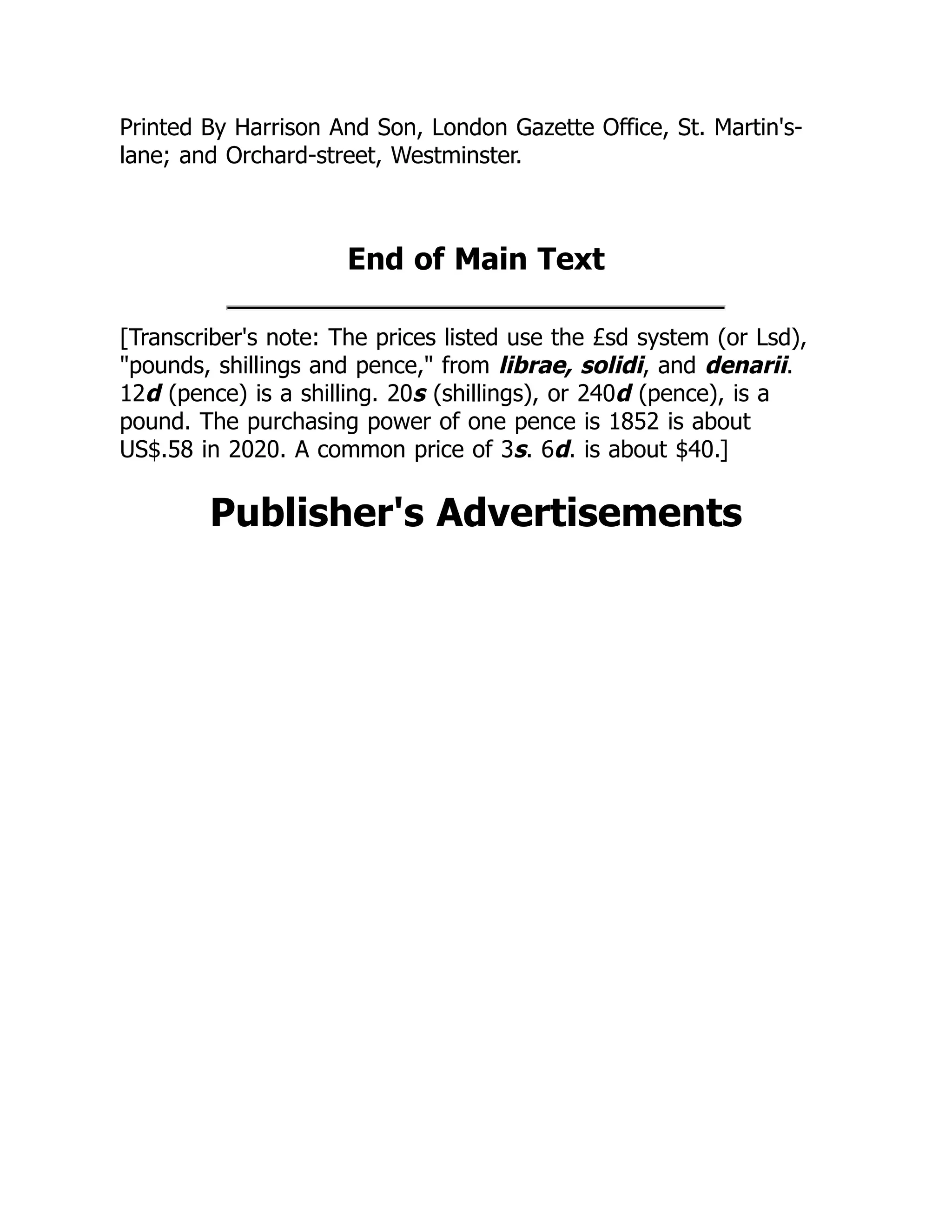 Printed By Harrison And Son, London Gazette Office, St. Martin's-
lane; and Orchard-street, Westminster.
End of Main Text
[Transcriber's note: The prices listed use the £sd system (or Lsd),
"pounds, shillings and pence," from librae, solidi, and denarii.
12d (pence) is a shilling. 20s (shillings), or 240d (pence), is a
pound. The purchasing power of one pence is 1852 is about
US$.58 in 2020. A common price of 3s. 6d. is about $40.]
Publisher's Advertisements
 