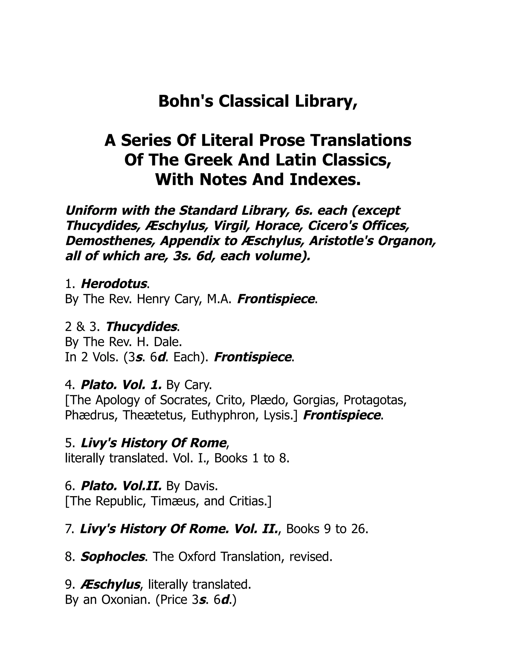 Bohn's Classical Library,
A Series Of Literal Prose Translations
Of The Greek And Latin Classics,
With Notes And Indexes.
Uniform with the Standard Library, 6s. each (except
Thucydides, Æschylus, Virgil, Horace, Cicero's Offices,
Demosthenes, Appendix to Æschylus, Aristotle's Organon,
all of which are, 3s. 6d, each volume).
1. Herodotus.
By The Rev. Henry Cary, M.A. Frontispiece.
2 & 3. Thucydides.
By The Rev. H. Dale.
In 2 Vols. (3s. 6d. Each). Frontispiece.
4. Plato. Vol. 1. By Cary.
[The Apology of Socrates, Crito, Plædo, Gorgias, Protagotas,
Phædrus, Theætetus, Euthyphron, Lysis.] Frontispiece.
5. Livy's History Of Rome,
literally translated. Vol. I., Books 1 to 8.
6. Plato. Vol.II. By Davis.
[The Republic, Timæus, and Critias.]
7. Livy's History Of Rome. Vol. II., Books 9 to 26.
8. Sophocles. The Oxford Translation, revised.
9. Æschylus, literally translated.
By an Oxonian. (Price 3s. 6d.)
 
