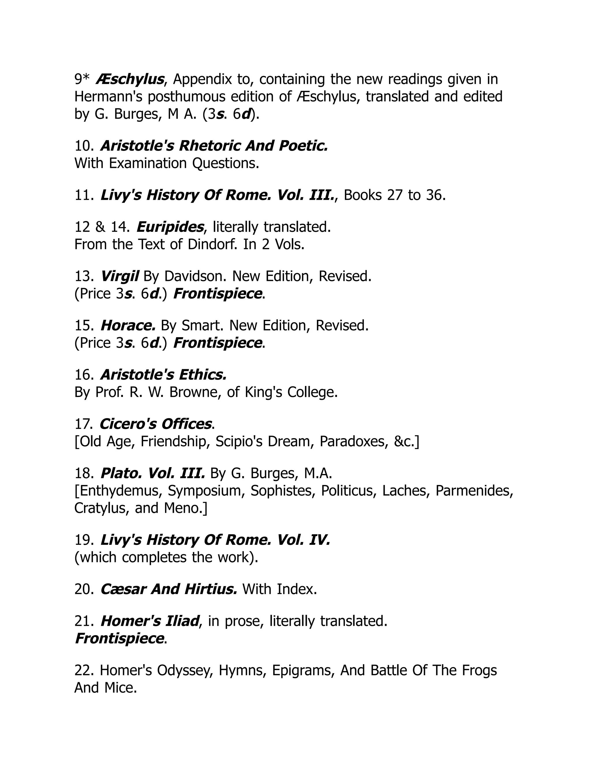 9* Æschylus, Appendix to, containing the new readings given in
Hermann's posthumous edition of Æschylus, translated and edited
by G. Burges, M A. (3s. 6d).
10. Aristotle's Rhetoric And Poetic.
With Examination Questions.
11. Livy's History Of Rome. Vol. III., Books 27 to 36.
12 & 14. Euripides, literally translated.
From the Text of Dindorf. In 2 Vols.
13. Virgil By Davidson. New Edition, Revised.
(Price 3s. 6d.) Frontispiece.
15. Horace. By Smart. New Edition, Revised.
(Price 3s. 6d.) Frontispiece.
16. Aristotle's Ethics.
By Prof. R. W. Browne, of King's College.
17. Cicero's Offices.
[Old Age, Friendship, Scipio's Dream, Paradoxes, &c.]
18. Plato. Vol. III. By G. Burges, M.A.
[Enthydemus, Symposium, Sophistes, Politicus, Laches, Parmenides,
Cratylus, and Meno.]
19. Livy's History Of Rome. Vol. IV.
(which completes the work).
20. Cæsar And Hirtius. With Index.
21. Homer's Iliad, in prose, literally translated.
Frontispiece.
22. Homer's Odyssey, Hymns, Epigrams, And Battle Of The Frogs
And Mice.
 