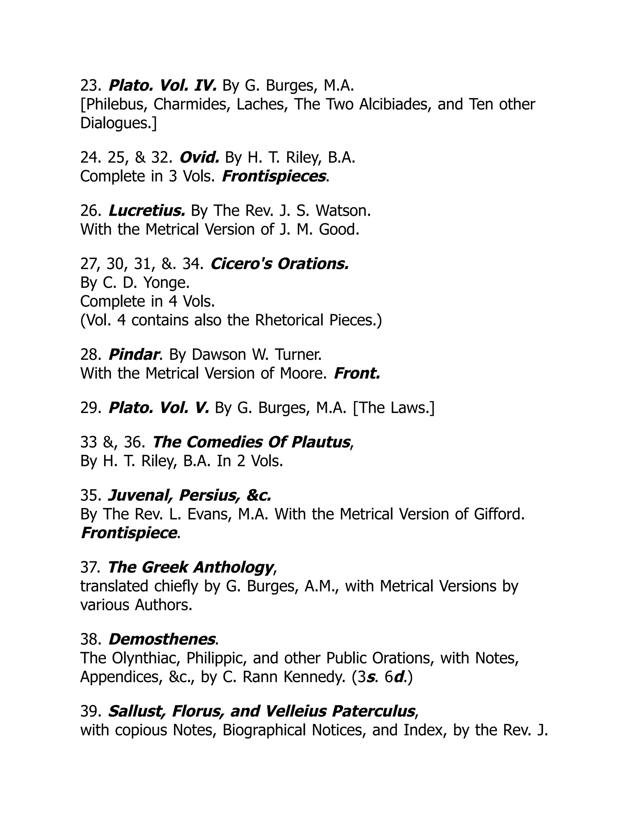 23. Plato. Vol. IV. By G. Burges, M.A.
[Philebus, Charmides, Laches, The Two Alcibiades, and Ten other
Dialogues.]
24. 25, & 32. Ovid. By H. T. Riley, B.A.
Complete in 3 Vols. Frontispieces.
26. Lucretius. By The Rev. J. S. Watson.
With the Metrical Version of J. M. Good.
27, 30, 31, &. 34. Cicero's Orations.
By C. D. Yonge.
Complete in 4 Vols.
(Vol. 4 contains also the Rhetorical Pieces.)
28. Pindar. By Dawson W. Turner.
With the Metrical Version of Moore. Front.
29. Plato. Vol. V. By G. Burges, M.A. [The Laws.]
33 &, 36. The Comedies Of Plautus,
By H. T. Riley, B.A. In 2 Vols.
35. Juvenal, Persius, &c.
By The Rev. L. Evans, M.A. With the Metrical Version of Gifford.
Frontispiece.
37. The Greek Anthology,
translated chiefly by G. Burges, A.M., with Metrical Versions by
various Authors.
38. Demosthenes.
The Olynthiac, Philippic, and other Public Orations, with Notes,
Appendices, &c., by C. Rann Kennedy. (3s. 6d.)
39. Sallust, Florus, and Velleius Paterculus,
with copious Notes, Biographical Notices, and Index, by the Rev. J.
 