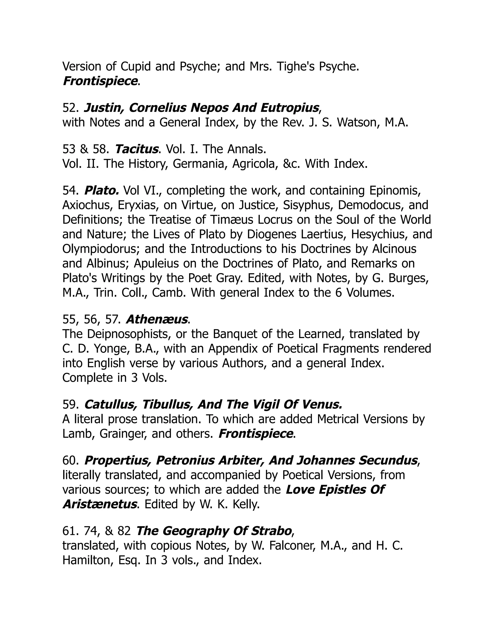 Version of Cupid and Psyche; and Mrs. Tighe's Psyche.
Frontispiece.
52. Justin, Cornelius Nepos And Eutropius,
with Notes and a General Index, by the Rev. J. S. Watson, M.A.
53 & 58. Tacitus. Vol. I. The Annals.
Vol. II. The History, Germania, Agricola, &c. With Index.
54. Plato. Vol VI., completing the work, and containing Epinomis,
Axiochus, Eryxias, on Virtue, on Justice, Sisyphus, Demodocus, and
Definitions; the Treatise of Timæus Locrus on the Soul of the World
and Nature; the Lives of Plato by Diogenes Laertius, Hesychius, and
Olympiodorus; and the Introductions to his Doctrines by Alcinous
and Albinus; Apuleius on the Doctrines of Plato, and Remarks on
Plato's Writings by the Poet Gray. Edited, with Notes, by G. Burges,
M.A., Trin. Coll., Camb. With general Index to the 6 Volumes.
55, 56, 57. Athenæus.
The Deipnosophists, or the Banquet of the Learned, translated by
C. D. Yonge, B.A., with an Appendix of Poetical Fragments rendered
into English verse by various Authors, and a general Index.
Complete in 3 Vols.
59. Catullus, Tibullus, And The Vigil Of Venus.
A literal prose translation. To which are added Metrical Versions by
Lamb, Grainger, and others. Frontispiece.
60. Propertius, Petronius Arbiter, And Johannes Secundus,
literally translated, and accompanied by Poetical Versions, from
various sources; to which are added the Love Epistles Of
Aristænetus. Edited by W. K. Kelly.
61. 74, & 82 The Geography Of Strabo,
translated, with copious Notes, by W. Falconer, M.A., and H. C.
Hamilton, Esq. In 3 vols., and Index.
 