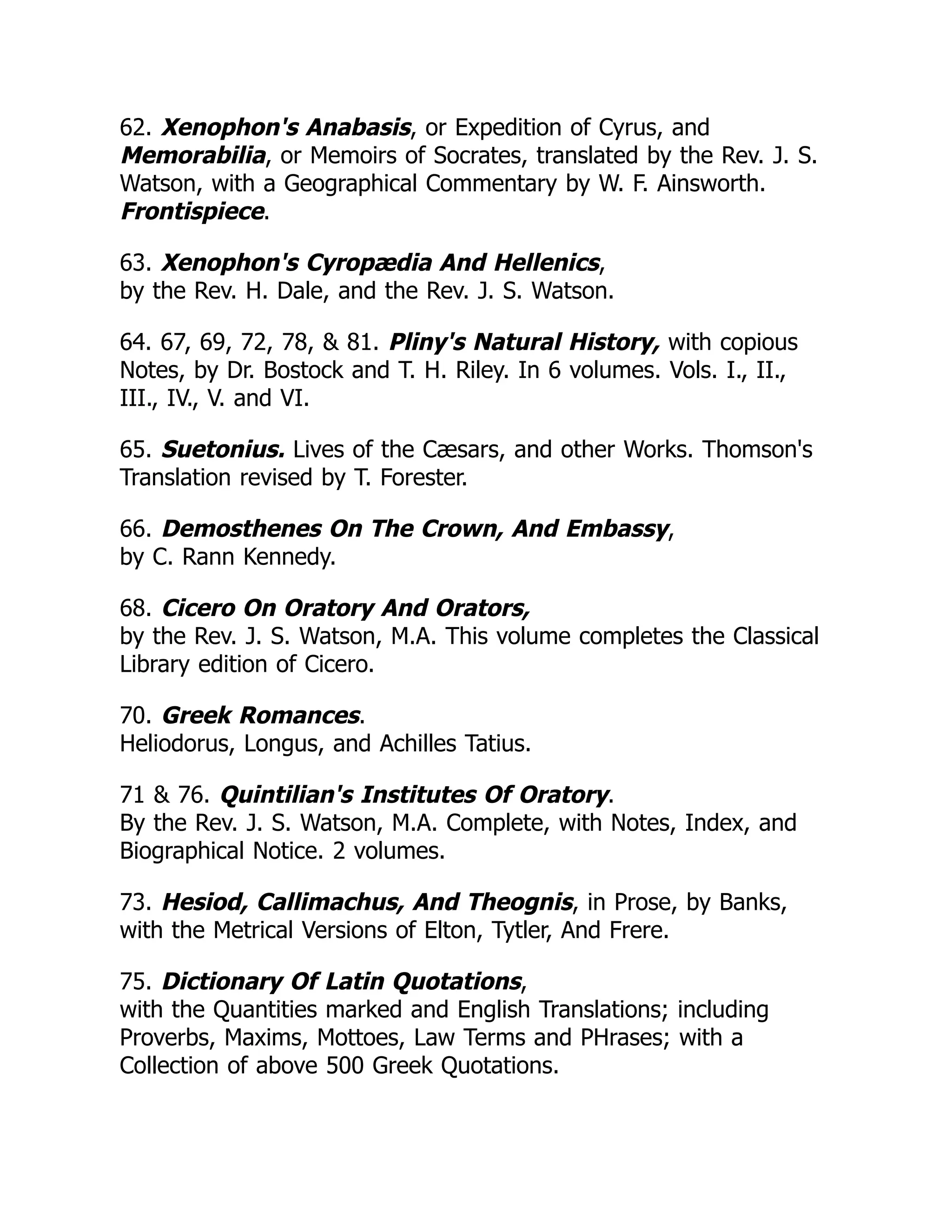 62. Xenophon's Anabasis, or Expedition of Cyrus, and
Memorabilia, or Memoirs of Socrates, translated by the Rev. J. S.
Watson, with a Geographical Commentary by W. F. Ainsworth.
Frontispiece.
63. Xenophon's Cyropædia And Hellenics,
by the Rev. H. Dale, and the Rev. J. S. Watson.
64. 67, 69, 72, 78, & 81. Pliny's Natural History, with copious
Notes, by Dr. Bostock and T. H. Riley. In 6 volumes. Vols. I., II.,
III., IV., V. and VI.
65. Suetonius. Lives of the Cæsars, and other Works. Thomson's
Translation revised by T. Forester.
66. Demosthenes On The Crown, And Embassy,
by C. Rann Kennedy.
68. Cicero On Oratory And Orators,
by the Rev. J. S. Watson, M.A. This volume completes the Classical
Library edition of Cicero.
70. Greek Romances.
Heliodorus, Longus, and Achilles Tatius.
71 & 76. Quintilian's Institutes Of Oratory.
By the Rev. J. S. Watson, M.A. Complete, with Notes, Index, and
Biographical Notice. 2 volumes.
73. Hesiod, Callimachus, And Theognis, in Prose, by Banks,
with the Metrical Versions of Elton, Tytler, And Frere.
75. Dictionary Of Latin Quotations,
with the Quantities marked and English Translations; including
Proverbs, Maxims, Mottoes, Law Terms and PHrases; with a
Collection of above 500 Greek Quotations.
 