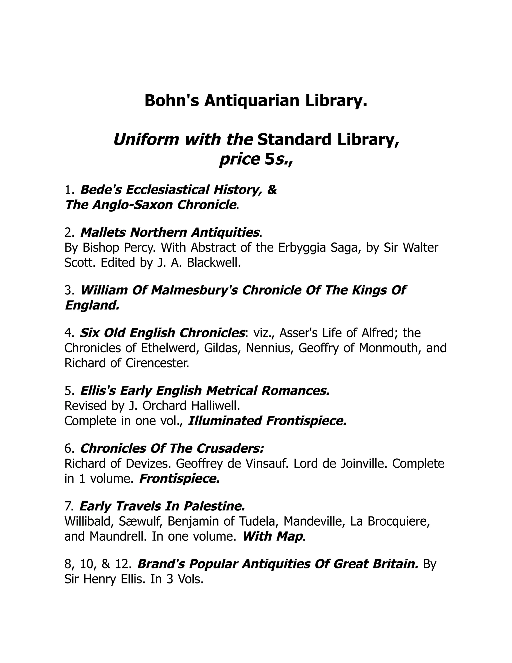 Bohn's Antiquarian Library.
Uniform with the Standard Library,
price 5s.,
1. Bede's Ecclesiastical History, &
The Anglo-Saxon Chronicle.
2. Mallets Northern Antiquities.
By Bishop Percy. With Abstract of the Erbyggia Saga, by Sir Walter
Scott. Edited by J. A. Blackwell.
3. William Of Malmesbury's Chronicle Of The Kings Of
England.
4. Six Old English Chronicles: viz., Asser's Life of Alfred; the
Chronicles of Ethelwerd, Gildas, Nennius, Geoffry of Monmouth, and
Richard of Cirencester.
5. Ellis's Early English Metrical Romances.
Revised by J. Orchard Halliwell.
Complete in one vol., Illuminated Frontispiece.
6. Chronicles Of The Crusaders:
Richard of Devizes. Geoffrey de Vinsauf. Lord de Joinville. Complete
in 1 volume. Frontispiece.
7. Early Travels In Palestine.
Willibald, Sæwulf, Benjamin of Tudela, Mandeville, La Brocquiere,
and Maundrell. In one volume. With Map.
8, 10, & 12. Brand's Popular Antiquities Of Great Britain. By
Sir Henry Ellis. In 3 Vols.
 