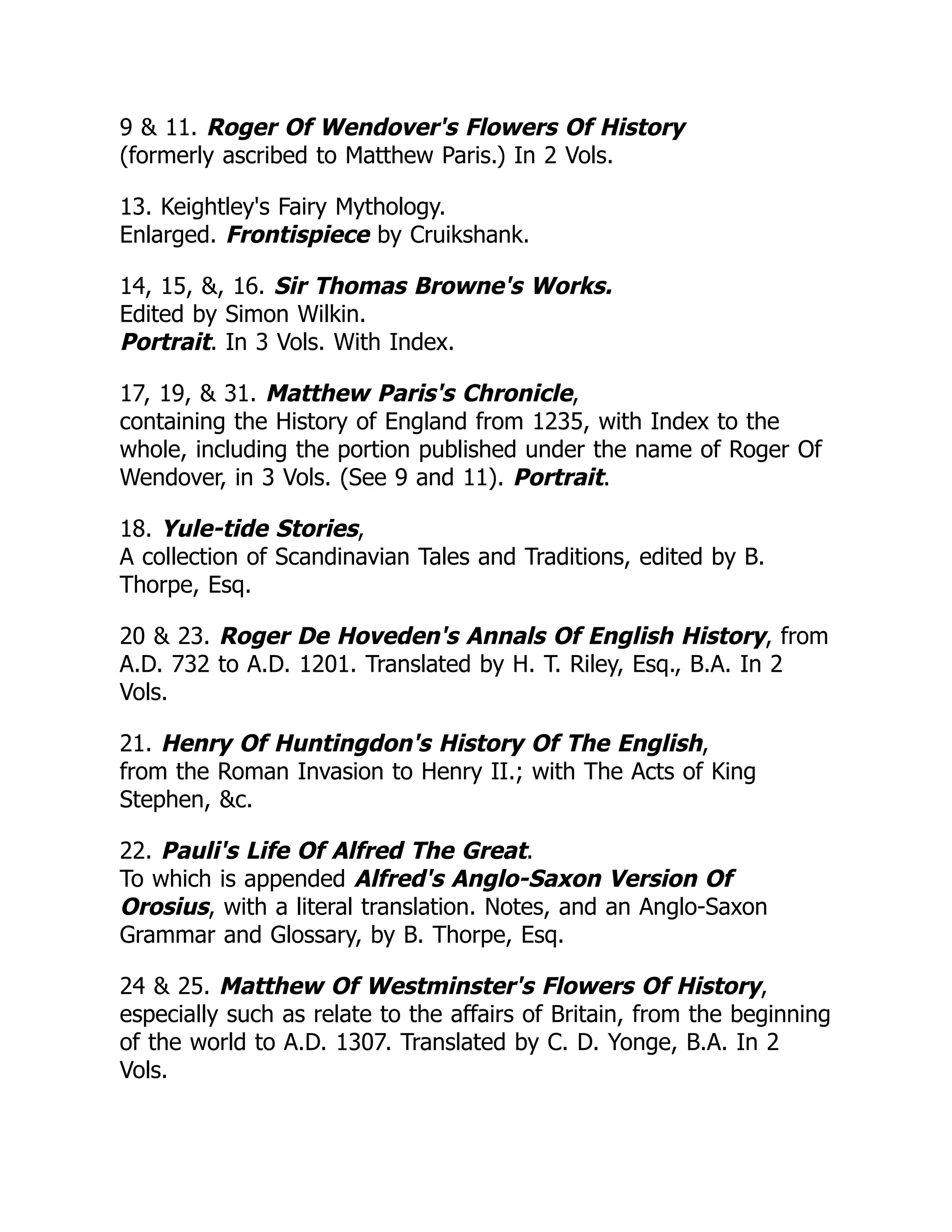 9 & 11. Roger Of Wendover's Flowers Of History
(formerly ascribed to Matthew Paris.) In 2 Vols.
13. Keightley's Fairy Mythology.
Enlarged. Frontispiece by Cruikshank.
14, 15, &, 16. Sir Thomas Browne's Works.
Edited by Simon Wilkin.
Portrait. In 3 Vols. With Index.
17, 19, & 31. Matthew Paris's Chronicle,
containing the History of England from 1235, with Index to the
whole, including the portion published under the name of Roger Of
Wendover, in 3 Vols. (See 9 and 11). Portrait.
18. Yule-tide Stories,
A collection of Scandinavian Tales and Traditions, edited by B.
Thorpe, Esq.
20 & 23. Roger De Hoveden's Annals Of English History, from
A.D. 732 to A.D. 1201. Translated by H. T. Riley, Esq., B.A. In 2
Vols.
21. Henry Of Huntingdon's History Of The English,
from the Roman Invasion to Henry II.; with The Acts of King
Stephen, &c.
22. Pauli's Life Of Alfred The Great.
To which is appended Alfred's Anglo-Saxon Version Of
Orosius, with a literal translation. Notes, and an Anglo-Saxon
Grammar and Glossary, by B. Thorpe, Esq.
24 & 25. Matthew Of Westminster's Flowers Of History,
especially such as relate to the affairs of Britain, from the beginning
of the world to A.D. 1307. Translated by C. D. Yonge, B.A. In 2
Vols.
 