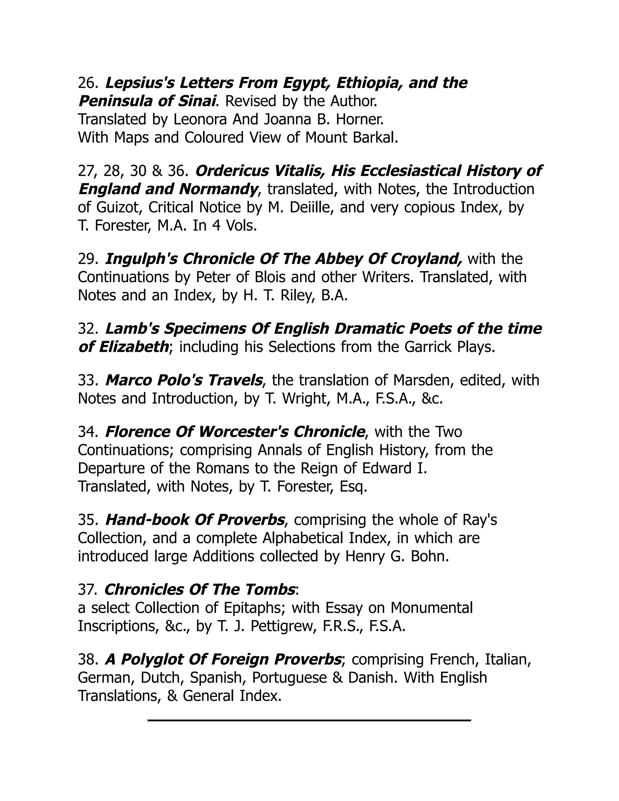 26. Lepsius's Letters From Egypt, Ethiopia, and the
Peninsula of Sinai. Revised by the Author.
Translated by Leonora And Joanna B. Horner.
With Maps and Coloured View of Mount Barkal.
27, 28, 30 & 36. Ordericus Vitalis, His Ecclesiastical History of
England and Normandy, translated, with Notes, the Introduction
of Guizot, Critical Notice by M. Deiille, and very copious Index, by
T. Forester, M.A. In 4 Vols.
29. Ingulph's Chronicle Of The Abbey Of Croyland, with the
Continuations by Peter of Blois and other Writers. Translated, with
Notes and an Index, by H. T. Riley, B.A.
32. Lamb's Specimens Of English Dramatic Poets of the time
of Elizabeth; including his Selections from the Garrick Plays.
33. Marco Polo's Travels, the translation of Marsden, edited, with
Notes and Introduction, by T. Wright, M.A., F.S.A., &c.
34. Florence Of Worcester's Chronicle, with the Two
Continuations; comprising Annals of English History, from the
Departure of the Romans to the Reign of Edward I.
Translated, with Notes, by T. Forester, Esq.
35. Hand-book Of Proverbs, comprising the whole of Ray's
Collection, and a complete Alphabetical Index, in which are
introduced large Additions collected by Henry G. Bohn.
37. Chronicles Of The Tombs:
a select Collection of Epitaphs; with Essay on Monumental
Inscriptions, &c., by T. J. Pettigrew, F.R.S., F.S.A.
38. A Polyglot Of Foreign Proverbs; comprising French, Italian,
German, Dutch, Spanish, Portuguese & Danish. With English
Translations, & General Index.
 