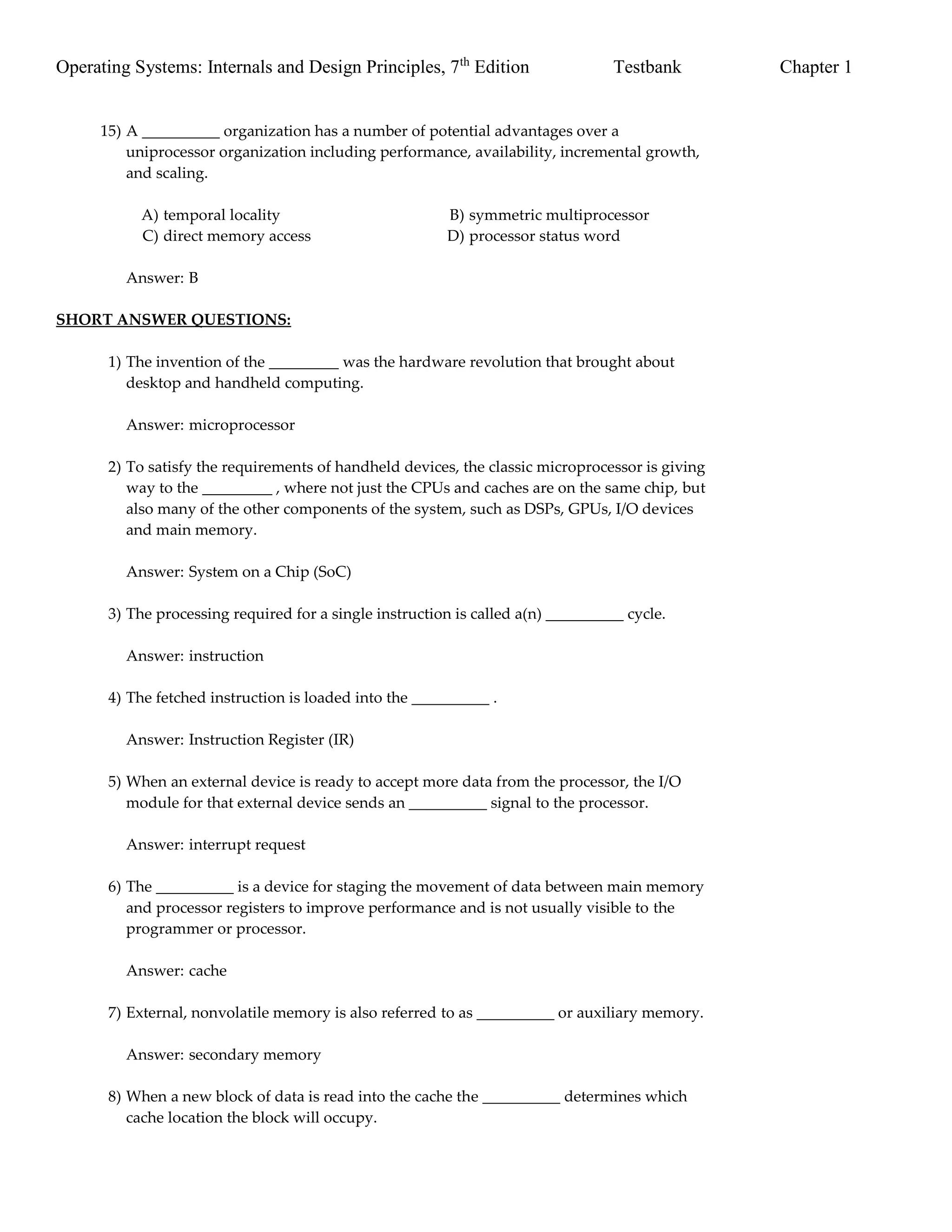 Operating Systems: Internals and Design Principles, 7th
Edition Testbank Chapter 1
15) A __________ organization has a number of potential advantages over a
uniprocessor organization including performance, availability, incremental growth,
and scaling.
A) temporal locality B) symmetric multiprocessor
C) direct memory access D) processor status word
Answer: B
SHORT ANSWER QUESTIONS:
1) The invention of the _________ was the hardware revolution that brought about
desktop and handheld computing.
Answer: microprocessor
2) To satisfy the requirements of handheld devices, the classic microprocessor is giving
way to the _________ , where not just the CPUs and caches are on the same chip, but
also many of the other components of the system, such as DSPs, GPUs, I/O devices
and main memory.
Answer: System on a Chip (SoC)
3) The processing required for a single instruction is called a(n) __________ cycle.
Answer: instruction
4) The fetched instruction is loaded into the __________ .
Answer: Instruction Register (IR)
5) When an external device is ready to accept more data from the processor, the I/O
module for that external device sends an __________ signal to the processor.
Answer: interrupt request
6) The __________ is a device for staging the movement of data between main memory
and processor registers to improve performance and is not usually visible to the
programmer or processor.
Answer: cache
7) External, nonvolatile memory is also referred to as __________ or auxiliary memory.
Answer: secondary memory
8) When a new block of data is read into the cache the __________ determines which
cache location the block will occupy.
 
