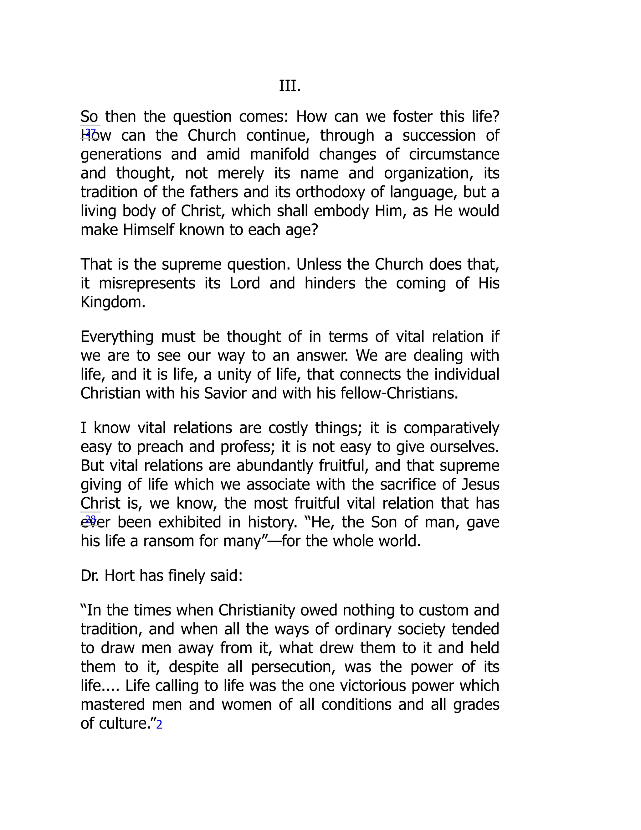 III.
So then the question comes: How can we foster this life?
How can the Church continue, through a succession of
generations and amid manifold changes of circumstance
and thought, not merely its name and organization, its
tradition of the fathers and its orthodoxy of language, but a
living body of Christ, which shall embody Him, as He would
make Himself known to each age?
That is the supreme question. Unless the Church does that,
it misrepresents its Lord and hinders the coming of His
Kingdom.
Everything must be thought of in terms of vital relation if
we are to see our way to an answer. We are dealing with
life, and it is life, a unity of life, that connects the individual
Christian with his Savior and with his fellow-Christians.
I know vital relations are costly things; it is comparatively
easy to preach and profess; it is not easy to give ourselves.
But vital relations are abundantly fruitful, and that supreme
giving of life which we associate with the sacrifice of Jesus
Christ is, we know, the most fruitful vital relation that has
ever been exhibited in history. “He, the Son of man, gave
his life a ransom for many”—for the whole world.
Dr. Hort has finely said:
“In the times when Christianity owed nothing to custom and
tradition, and when all the ways of ordinary society tended
to draw men away from it, what drew them to it and held
them to it, despite all persecution, was the power of its
life.... Life calling to life was the one victorious power which
mastered men and women of all conditions and all grades
of culture.”2
27
28
 