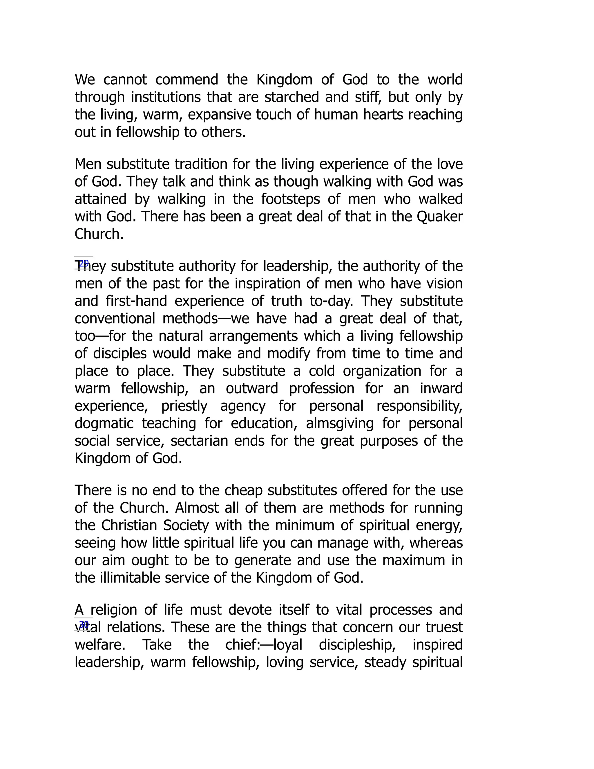 We cannot commend the Kingdom of God to the world
through institutions that are starched and stiff, but only by
the living, warm, expansive touch of human hearts reaching
out in fellowship to others.
Men substitute tradition for the living experience of the love
of God. They talk and think as though walking with God was
attained by walking in the footsteps of men who walked
with God. There has been a great deal of that in the Quaker
Church.
They substitute authority for leadership, the authority of the
men of the past for the inspiration of men who have vision
and first-hand experience of truth to-day. They substitute
conventional methods—we have had a great deal of that,
too—for the natural arrangements which a living fellowship
of disciples would make and modify from time to time and
place to place. They substitute a cold organization for a
warm fellowship, an outward profession for an inward
experience, priestly agency for personal responsibility,
dogmatic teaching for education, almsgiving for personal
social service, sectarian ends for the great purposes of the
Kingdom of God.
There is no end to the cheap substitutes offered for the use
of the Church. Almost all of them are methods for running
the Christian Society with the minimum of spiritual energy,
seeing how little spiritual life you can manage with, whereas
our aim ought to be to generate and use the maximum in
the illimitable service of the Kingdom of God.
A religion of life must devote itself to vital processes and
vital relations. These are the things that concern our truest
welfare. Take the chief:—loyal discipleship, inspired
leadership, warm fellowship, loving service, steady spiritual
29
30
 