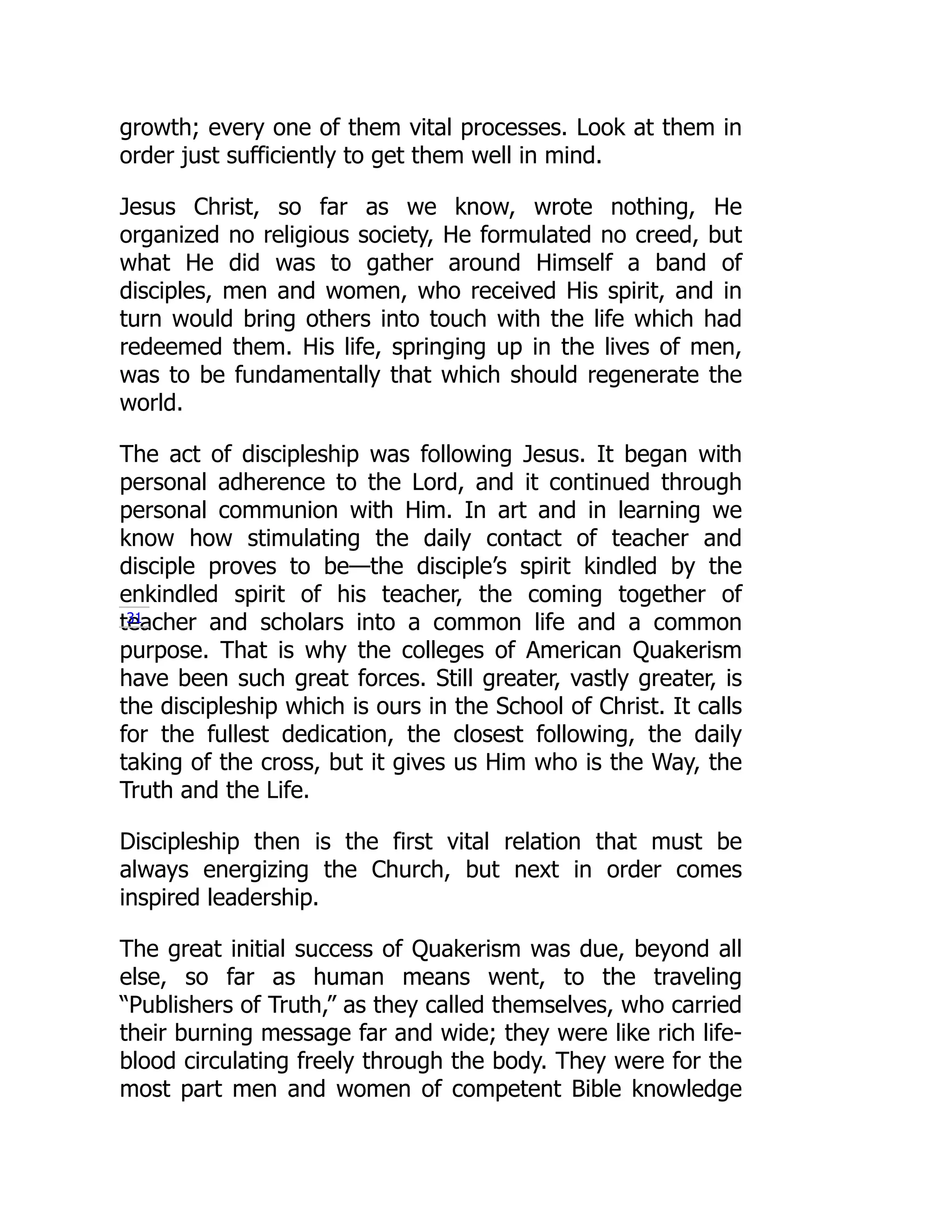 growth; every one of them vital processes. Look at them in
order just sufficiently to get them well in mind.
Jesus Christ, so far as we know, wrote nothing, He
organized no religious society, He formulated no creed, but
what He did was to gather around Himself a band of
disciples, men and women, who received His spirit, and in
turn would bring others into touch with the life which had
redeemed them. His life, springing up in the lives of men,
was to be fundamentally that which should regenerate the
world.
The act of discipleship was following Jesus. It began with
personal adherence to the Lord, and it continued through
personal communion with Him. In art and in learning we
know how stimulating the daily contact of teacher and
disciple proves to be—the disciple’s spirit kindled by the
enkindled spirit of his teacher, the coming together of
teacher and scholars into a common life and a common
purpose. That is why the colleges of American Quakerism
have been such great forces. Still greater, vastly greater, is
the discipleship which is ours in the School of Christ. It calls
for the fullest dedication, the closest following, the daily
taking of the cross, but it gives us Him who is the Way, the
Truth and the Life.
Discipleship then is the first vital relation that must be
always energizing the Church, but next in order comes
inspired leadership.
The great initial success of Quakerism was due, beyond all
else, so far as human means went, to the traveling
“Publishers of Truth,” as they called themselves, who carried
their burning message far and wide; they were like rich life-
blood circulating freely through the body. They were for the
most part men and women of competent Bible knowledge
31
 