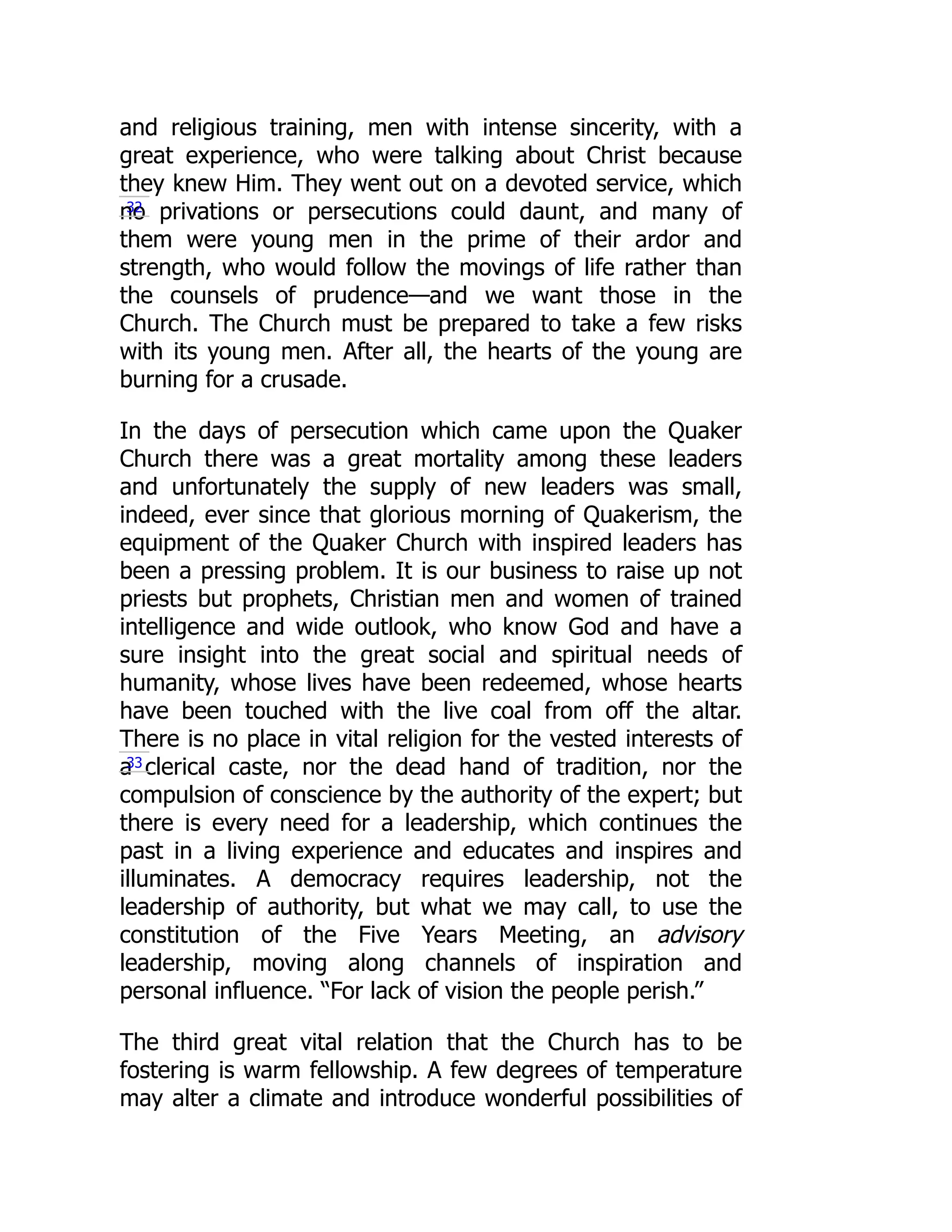 and religious training, men with intense sincerity, with a
great experience, who were talking about Christ because
they knew Him. They went out on a devoted service, which
no privations or persecutions could daunt, and many of
them were young men in the prime of their ardor and
strength, who would follow the movings of life rather than
the counsels of prudence—and we want those in the
Church. The Church must be prepared to take a few risks
with its young men. After all, the hearts of the young are
burning for a crusade.
In the days of persecution which came upon the Quaker
Church there was a great mortality among these leaders
and unfortunately the supply of new leaders was small,
indeed, ever since that glorious morning of Quakerism, the
equipment of the Quaker Church with inspired leaders has
been a pressing problem. It is our business to raise up not
priests but prophets, Christian men and women of trained
intelligence and wide outlook, who know God and have a
sure insight into the great social and spiritual needs of
humanity, whose lives have been redeemed, whose hearts
have been touched with the live coal from off the altar.
There is no place in vital religion for the vested interests of
a clerical caste, nor the dead hand of tradition, nor the
compulsion of conscience by the authority of the expert; but
there is every need for a leadership, which continues the
past in a living experience and educates and inspires and
illuminates. A democracy requires leadership, not the
leadership of authority, but what we may call, to use the
constitution of the Five Years Meeting, an advisory
leadership, moving along channels of inspiration and
personal influence. “For lack of vision the people perish.”
The third great vital relation that the Church has to be
fostering is warm fellowship. A few degrees of temperature
may alter a climate and introduce wonderful possibilities of
32
33
 