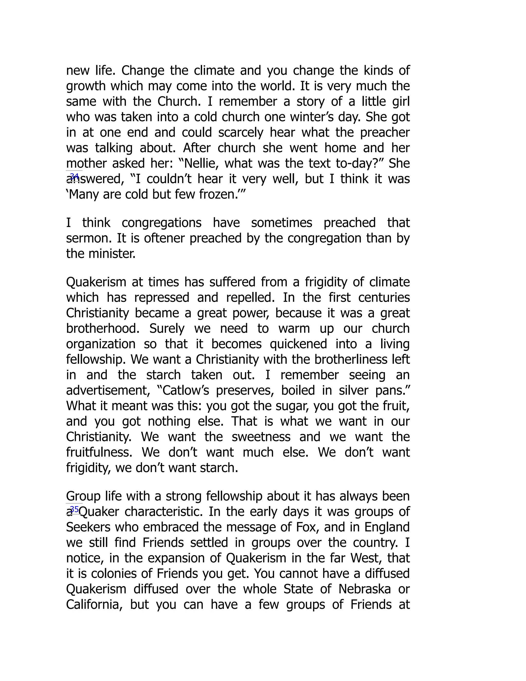 new life. Change the climate and you change the kinds of
growth which may come into the world. It is very much the
same with the Church. I remember a story of a little girl
who was taken into a cold church one winter’s day. She got
in at one end and could scarcely hear what the preacher
was talking about. After church she went home and her
mother asked her: “Nellie, what was the text to-day?” She
answered, “I couldn’t hear it very well, but I think it was
‘Many are cold but few frozen.’”
I think congregations have sometimes preached that
sermon. It is oftener preached by the congregation than by
the minister.
Quakerism at times has suffered from a frigidity of climate
which has repressed and repelled. In the first centuries
Christianity became a great power, because it was a great
brotherhood. Surely we need to warm up our church
organization so that it becomes quickened into a living
fellowship. We want a Christianity with the brotherliness left
in and the starch taken out. I remember seeing an
advertisement, “Catlow’s preserves, boiled in silver pans.”
What it meant was this: you got the sugar, you got the fruit,
and you got nothing else. That is what we want in our
Christianity. We want the sweetness and we want the
fruitfulness. We don’t want much else. We don’t want
frigidity, we don’t want starch.
Group life with a strong fellowship about it has always been
a Quaker characteristic. In the early days it was groups of
Seekers who embraced the message of Fox, and in England
we still find Friends settled in groups over the country. I
notice, in the expansion of Quakerism in the far West, that
it is colonies of Friends you get. You cannot have a diffused
Quakerism diffused over the whole State of Nebraska or
California, but you can have a few groups of Friends at
34
35
 