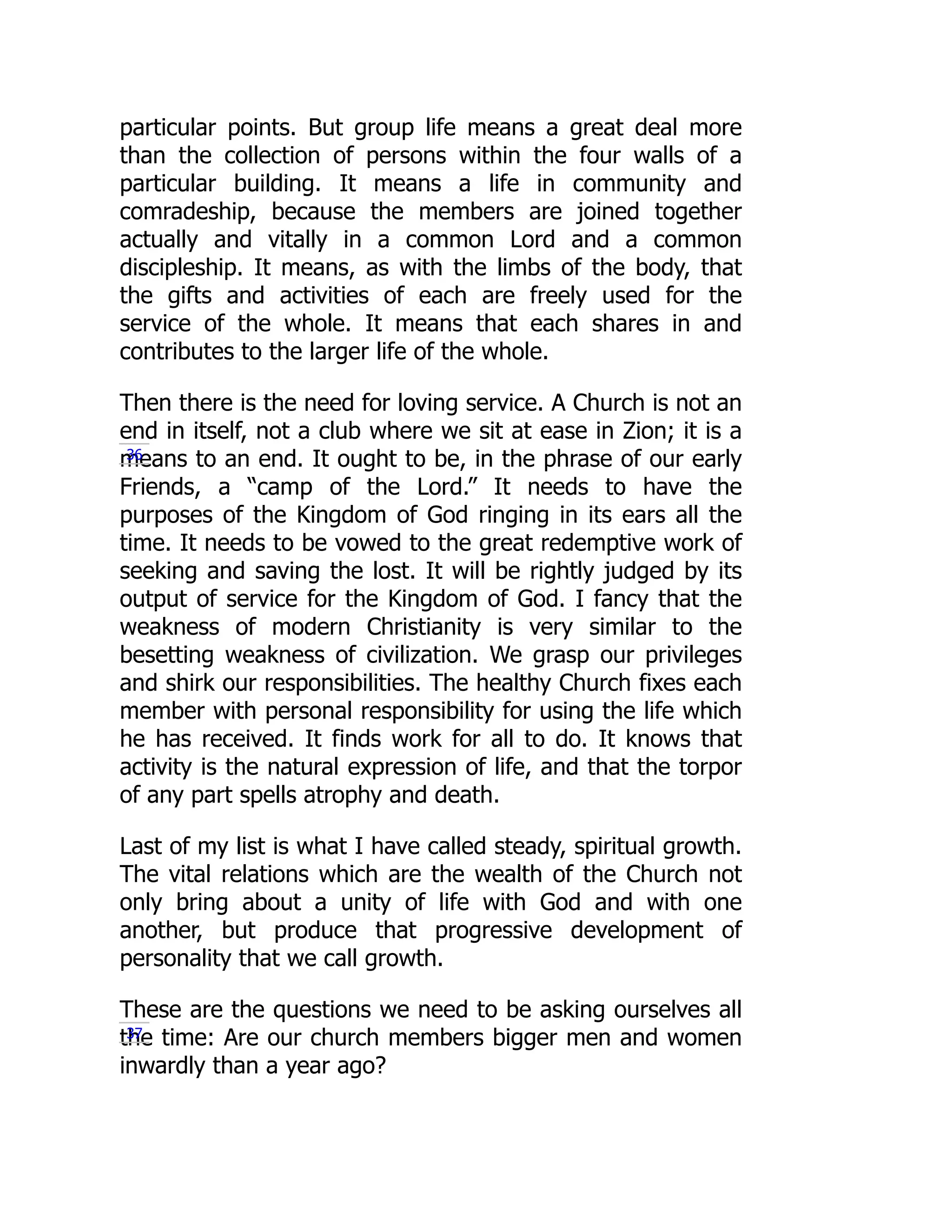 particular points. But group life means a great deal more
than the collection of persons within the four walls of a
particular building. It means a life in community and
comradeship, because the members are joined together
actually and vitally in a common Lord and a common
discipleship. It means, as with the limbs of the body, that
the gifts and activities of each are freely used for the
service of the whole. It means that each shares in and
contributes to the larger life of the whole.
Then there is the need for loving service. A Church is not an
end in itself, not a club where we sit at ease in Zion; it is a
means to an end. It ought to be, in the phrase of our early
Friends, a “camp of the Lord.” It needs to have the
purposes of the Kingdom of God ringing in its ears all the
time. It needs to be vowed to the great redemptive work of
seeking and saving the lost. It will be rightly judged by its
output of service for the Kingdom of God. I fancy that the
weakness of modern Christianity is very similar to the
besetting weakness of civilization. We grasp our privileges
and shirk our responsibilities. The healthy Church fixes each
member with personal responsibility for using the life which
he has received. It finds work for all to do. It knows that
activity is the natural expression of life, and that the torpor
of any part spells atrophy and death.
Last of my list is what I have called steady, spiritual growth.
The vital relations which are the wealth of the Church not
only bring about a unity of life with God and with one
another, but produce that progressive development of
personality that we call growth.
These are the questions we need to be asking ourselves all
the time: Are our church members bigger men and women
inwardly than a year ago?
36
37
 