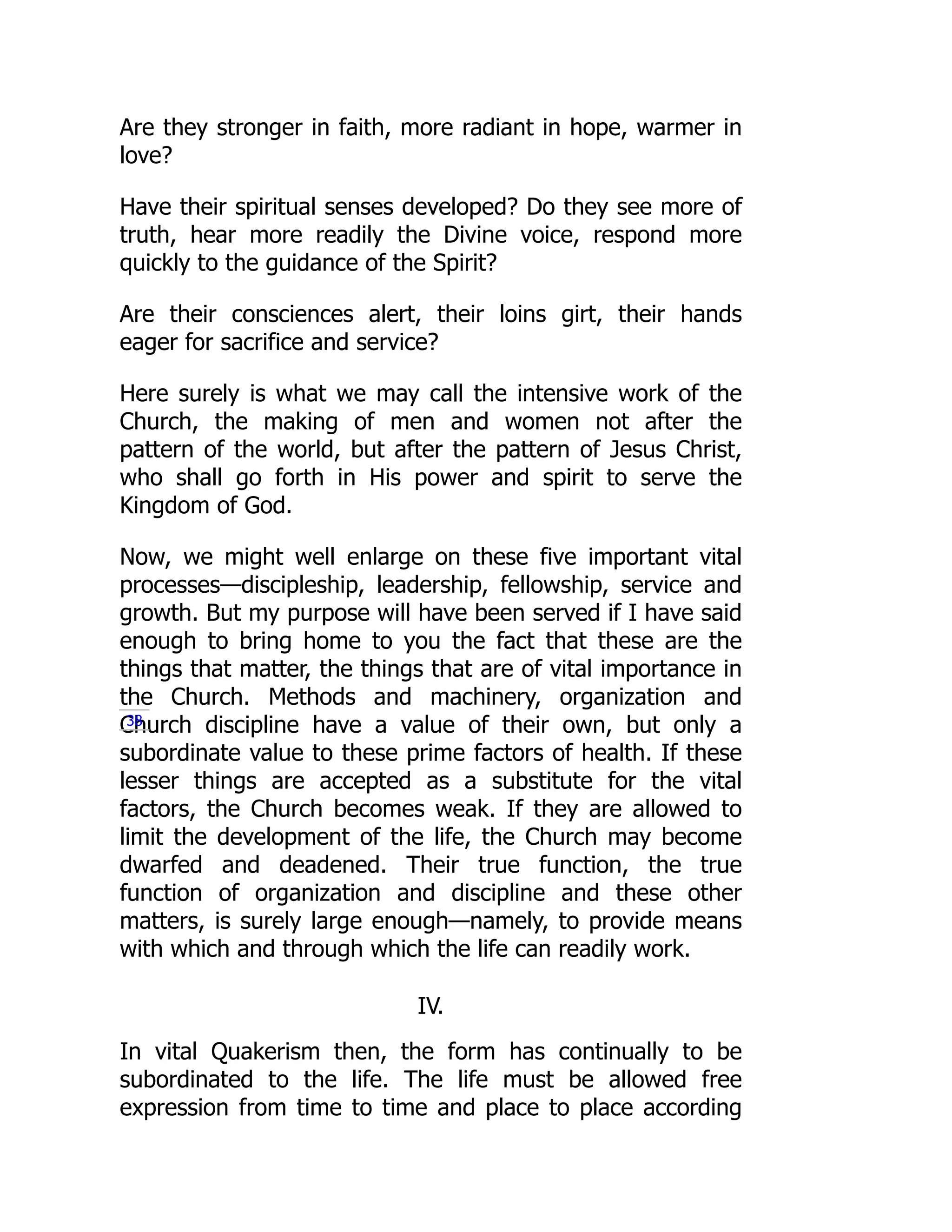Are they stronger in faith, more radiant in hope, warmer in
love?
Have their spiritual senses developed? Do they see more of
truth, hear more readily the Divine voice, respond more
quickly to the guidance of the Spirit?
Are their consciences alert, their loins girt, their hands
eager for sacrifice and service?
Here surely is what we may call the intensive work of the
Church, the making of men and women not after the
pattern of the world, but after the pattern of Jesus Christ,
who shall go forth in His power and spirit to serve the
Kingdom of God.
Now, we might well enlarge on these five important vital
processes—discipleship, leadership, fellowship, service and
growth. But my purpose will have been served if I have said
enough to bring home to you the fact that these are the
things that matter, the things that are of vital importance in
the Church. Methods and machinery, organization and
Church discipline have a value of their own, but only a
subordinate value to these prime factors of health. If these
lesser things are accepted as a substitute for the vital
factors, the Church becomes weak. If they are allowed to
limit the development of the life, the Church may become
dwarfed and deadened. Their true function, the true
function of organization and discipline and these other
matters, is surely large enough—namely, to provide means
with which and through which the life can readily work.
IV.
In vital Quakerism then, the form has continually to be
subordinated to the life. The life must be allowed free
expression from time to time and place to place according
38
 