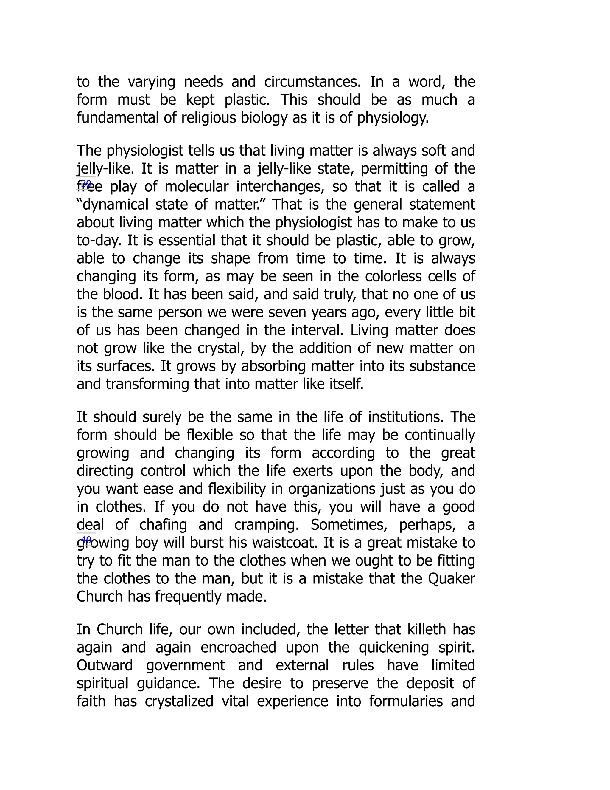 to the varying needs and circumstances. In a word, the
form must be kept plastic. This should be as much a
fundamental of religious biology as it is of physiology.
The physiologist tells us that living matter is always soft and
jelly-like. It is matter in a jelly-like state, permitting of the
free play of molecular interchanges, so that it is called a
“dynamical state of matter.” That is the general statement
about living matter which the physiologist has to make to us
to-day. It is essential that it should be plastic, able to grow,
able to change its shape from time to time. It is always
changing its form, as may be seen in the colorless cells of
the blood. It has been said, and said truly, that no one of us
is the same person we were seven years ago, every little bit
of us has been changed in the interval. Living matter does
not grow like the crystal, by the addition of new matter on
its surfaces. It grows by absorbing matter into its substance
and transforming that into matter like itself.
It should surely be the same in the life of institutions. The
form should be flexible so that the life may be continually
growing and changing its form according to the great
directing control which the life exerts upon the body, and
you want ease and flexibility in organizations just as you do
in clothes. If you do not have this, you will have a good
deal of chafing and cramping. Sometimes, perhaps, a
growing boy will burst his waistcoat. It is a great mistake to
try to fit the man to the clothes when we ought to be fitting
the clothes to the man, but it is a mistake that the Quaker
Church has frequently made.
In Church life, our own included, the letter that killeth has
again and again encroached upon the quickening spirit.
Outward government and external rules have limited
spiritual guidance. The desire to preserve the deposit of
faith has crystalized vital experience into formularies and
39
40
 