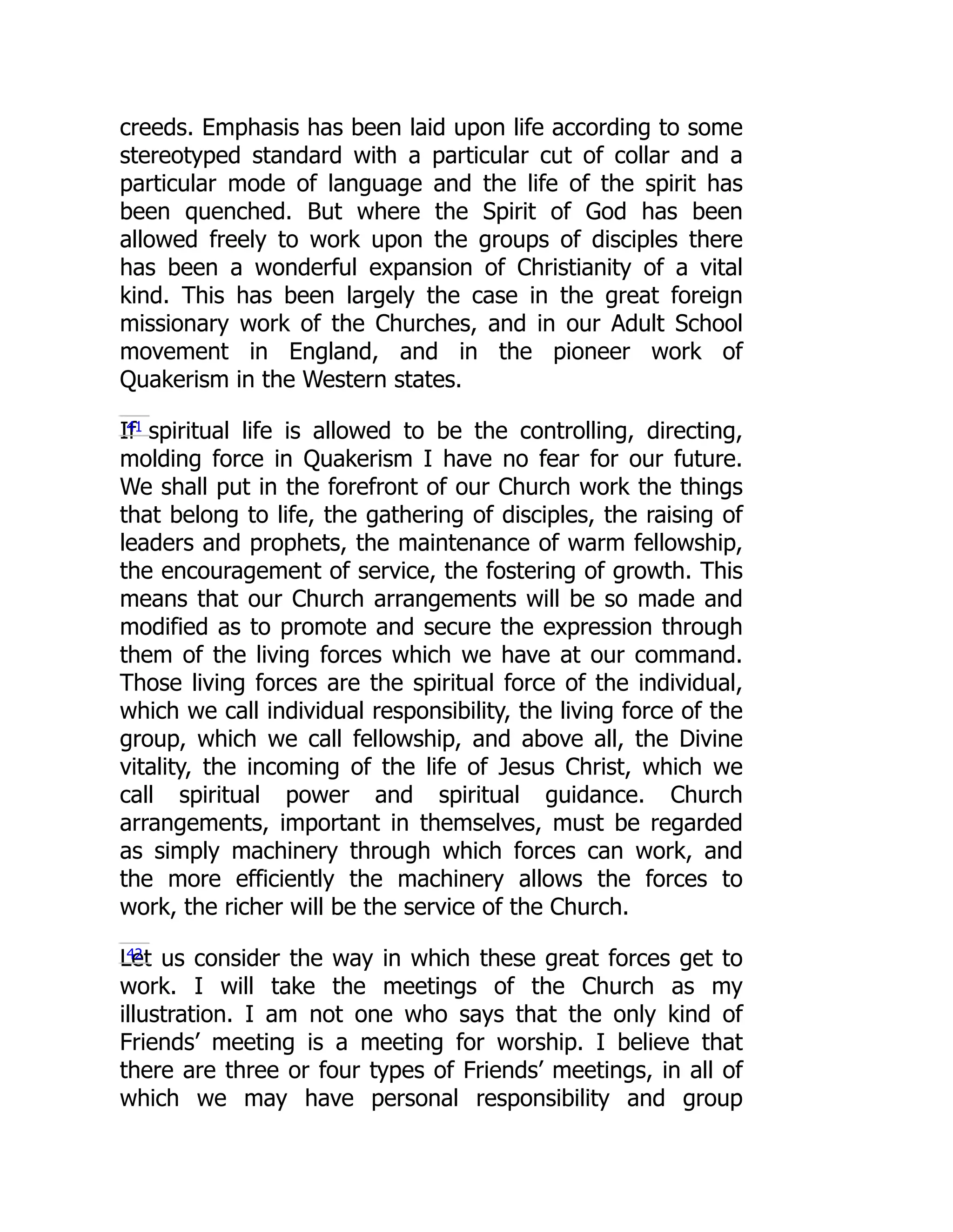 creeds. Emphasis has been laid upon life according to some
stereotyped standard with a particular cut of collar and a
particular mode of language and the life of the spirit has
been quenched. But where the Spirit of God has been
allowed freely to work upon the groups of disciples there
has been a wonderful expansion of Christianity of a vital
kind. This has been largely the case in the great foreign
missionary work of the Churches, and in our Adult School
movement in England, and in the pioneer work of
Quakerism in the Western states.
If spiritual life is allowed to be the controlling, directing,
molding force in Quakerism I have no fear for our future.
We shall put in the forefront of our Church work the things
that belong to life, the gathering of disciples, the raising of
leaders and prophets, the maintenance of warm fellowship,
the encouragement of service, the fostering of growth. This
means that our Church arrangements will be so made and
modified as to promote and secure the expression through
them of the living forces which we have at our command.
Those living forces are the spiritual force of the individual,
which we call individual responsibility, the living force of the
group, which we call fellowship, and above all, the Divine
vitality, the incoming of the life of Jesus Christ, which we
call spiritual power and spiritual guidance. Church
arrangements, important in themselves, must be regarded
as simply machinery through which forces can work, and
the more efficiently the machinery allows the forces to
work, the richer will be the service of the Church.
Let us consider the way in which these great forces get to
work. I will take the meetings of the Church as my
illustration. I am not one who says that the only kind of
Friends’ meeting is a meeting for worship. I believe that
there are three or four types of Friends’ meetings, in all of
which we may have personal responsibility and group
41
42
 