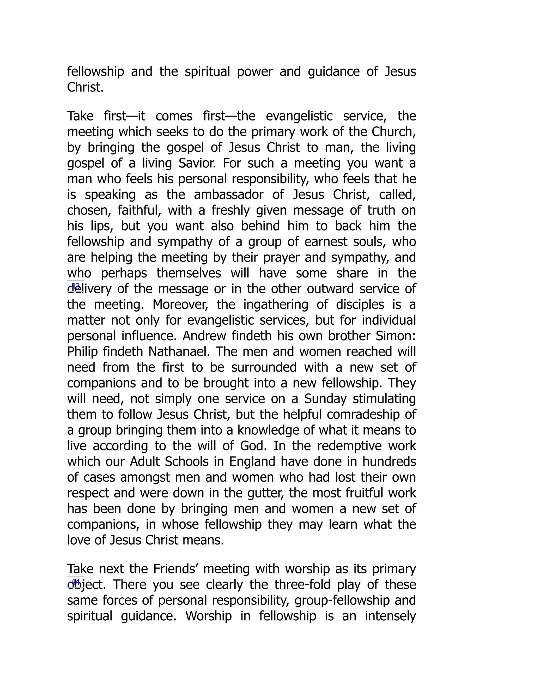 fellowship and the spiritual power and guidance of Jesus
Christ.
Take first—it comes first—the evangelistic service, the
meeting which seeks to do the primary work of the Church,
by bringing the gospel of Jesus Christ to man, the living
gospel of a living Savior. For such a meeting you want a
man who feels his personal responsibility, who feels that he
is speaking as the ambassador of Jesus Christ, called,
chosen, faithful, with a freshly given message of truth on
his lips, but you want also behind him to back him the
fellowship and sympathy of a group of earnest souls, who
are helping the meeting by their prayer and sympathy, and
who perhaps themselves will have some share in the
delivery of the message or in the other outward service of
the meeting. Moreover, the ingathering of disciples is a
matter not only for evangelistic services, but for individual
personal influence. Andrew findeth his own brother Simon:
Philip findeth Nathanael. The men and women reached will
need from the first to be surrounded with a new set of
companions and to be brought into a new fellowship. They
will need, not simply one service on a Sunday stimulating
them to follow Jesus Christ, but the helpful comradeship of
a group bringing them into a knowledge of what it means to
live according to the will of God. In the redemptive work
which our Adult Schools in England have done in hundreds
of cases amongst men and women who had lost their own
respect and were down in the gutter, the most fruitful work
has been done by bringing men and women a new set of
companions, in whose fellowship they may learn what the
love of Jesus Christ means.
Take next the Friends’ meeting with worship as its primary
object. There you see clearly the three-fold play of these
same forces of personal responsibility, group-fellowship and
spiritual guidance. Worship in fellowship is an intensely
43
44
 