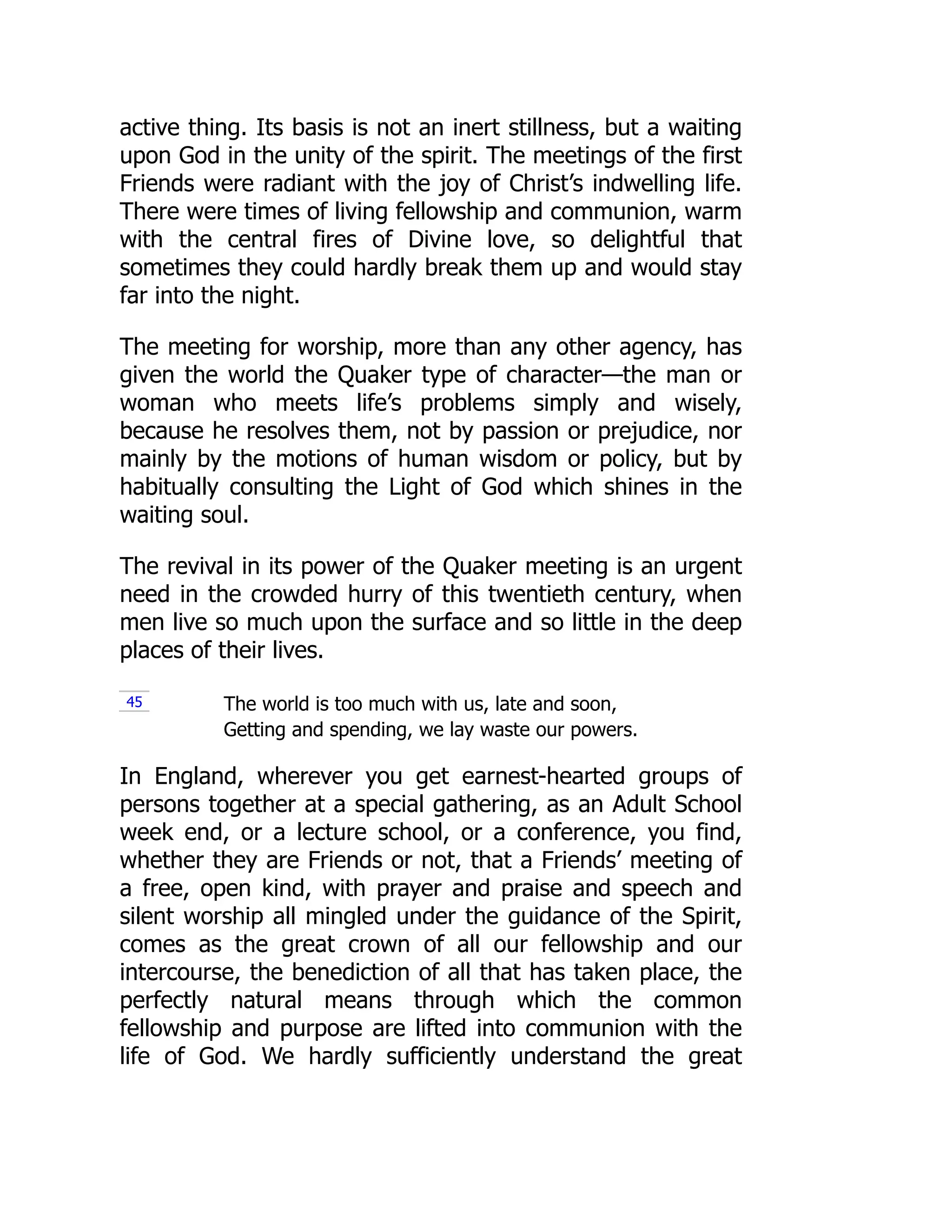 active thing. Its basis is not an inert stillness, but a waiting
upon God in the unity of the spirit. The meetings of the first
Friends were radiant with the joy of Christ’s indwelling life.
There were times of living fellowship and communion, warm
with the central fires of Divine love, so delightful that
sometimes they could hardly break them up and would stay
far into the night.
The meeting for worship, more than any other agency, has
given the world the Quaker type of character—the man or
woman who meets life’s problems simply and wisely,
because he resolves them, not by passion or prejudice, nor
mainly by the motions of human wisdom or policy, but by
habitually consulting the Light of God which shines in the
waiting soul.
The revival in its power of the Quaker meeting is an urgent
need in the crowded hurry of this twentieth century, when
men live so much upon the surface and so little in the deep
places of their lives.
The world is too much with us, late and soon,
Getting and spending, we lay waste our powers.
In England, wherever you get earnest-hearted groups of
persons together at a special gathering, as an Adult School
week end, or a lecture school, or a conference, you find,
whether they are Friends or not, that a Friends’ meeting of
a free, open kind, with prayer and praise and speech and
silent worship all mingled under the guidance of the Spirit,
comes as the great crown of all our fellowship and our
intercourse, the benediction of all that has taken place, the
perfectly natural means through which the common
fellowship and purpose are lifted into communion with the
life of God. We hardly sufficiently understand the great
45
 