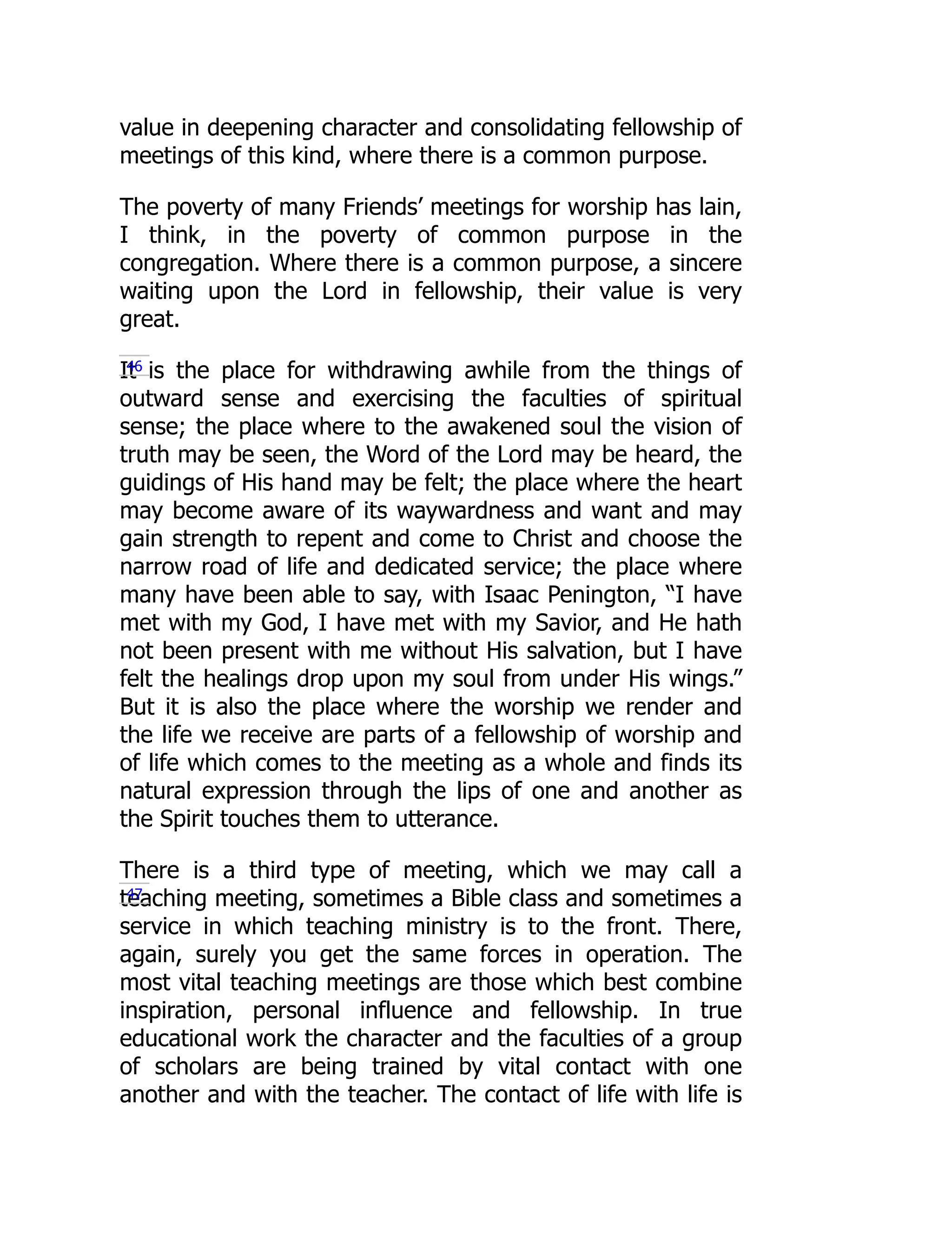 value in deepening character and consolidating fellowship of
meetings of this kind, where there is a common purpose.
The poverty of many Friends’ meetings for worship has lain,
I think, in the poverty of common purpose in the
congregation. Where there is a common purpose, a sincere
waiting upon the Lord in fellowship, their value is very
great.
It is the place for withdrawing awhile from the things of
outward sense and exercising the faculties of spiritual
sense; the place where to the awakened soul the vision of
truth may be seen, the Word of the Lord may be heard, the
guidings of His hand may be felt; the place where the heart
may become aware of its waywardness and want and may
gain strength to repent and come to Christ and choose the
narrow road of life and dedicated service; the place where
many have been able to say, with Isaac Penington, “I have
met with my God, I have met with my Savior, and He hath
not been present with me without His salvation, but I have
felt the healings drop upon my soul from under His wings.”
But it is also the place where the worship we render and
the life we receive are parts of a fellowship of worship and
of life which comes to the meeting as a whole and finds its
natural expression through the lips of one and another as
the Spirit touches them to utterance.
There is a third type of meeting, which we may call a
teaching meeting, sometimes a Bible class and sometimes a
service in which teaching ministry is to the front. There,
again, surely you get the same forces in operation. The
most vital teaching meetings are those which best combine
inspiration, personal influence and fellowship. In true
educational work the character and the faculties of a group
of scholars are being trained by vital contact with one
another and with the teacher. The contact of life with life is
46
47
 