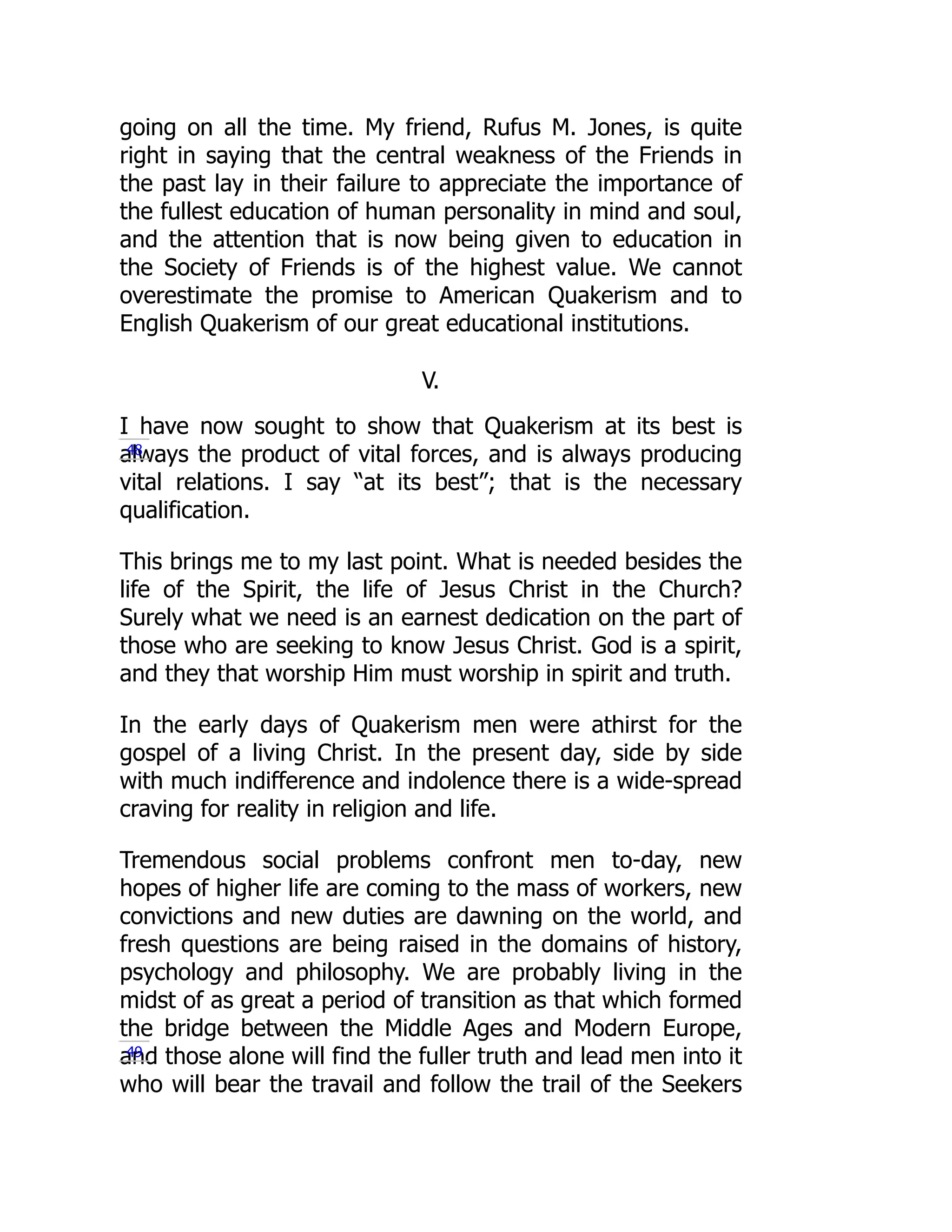 going on all the time. My friend, Rufus M. Jones, is quite
right in saying that the central weakness of the Friends in
the past lay in their failure to appreciate the importance of
the fullest education of human personality in mind and soul,
and the attention that is now being given to education in
the Society of Friends is of the highest value. We cannot
overestimate the promise to American Quakerism and to
English Quakerism of our great educational institutions.
V.
I have now sought to show that Quakerism at its best is
always the product of vital forces, and is always producing
vital relations. I say “at its best”; that is the necessary
qualification.
This brings me to my last point. What is needed besides the
life of the Spirit, the life of Jesus Christ in the Church?
Surely what we need is an earnest dedication on the part of
those who are seeking to know Jesus Christ. God is a spirit,
and they that worship Him must worship in spirit and truth.
In the early days of Quakerism men were athirst for the
gospel of a living Christ. In the present day, side by side
with much indifference and indolence there is a wide-spread
craving for reality in religion and life.
Tremendous social problems confront men to-day, new
hopes of higher life are coming to the mass of workers, new
convictions and new duties are dawning on the world, and
fresh questions are being raised in the domains of history,
psychology and philosophy. We are probably living in the
midst of as great a period of transition as that which formed
the bridge between the Middle Ages and Modern Europe,
and those alone will find the fuller truth and lead men into it
who will bear the travail and follow the trail of the Seekers
48
49
 