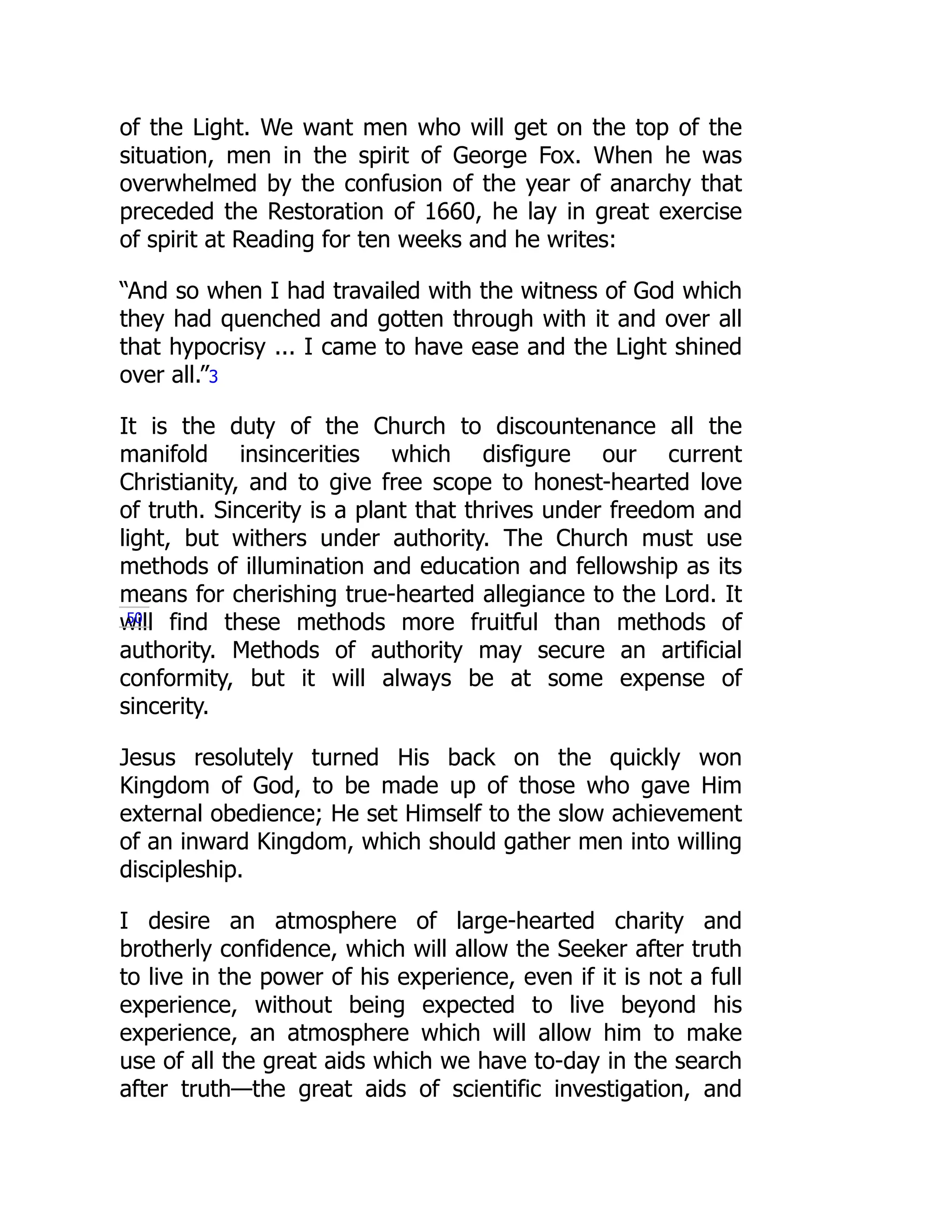 of the Light. We want men who will get on the top of the
situation, men in the spirit of George Fox. When he was
overwhelmed by the confusion of the year of anarchy that
preceded the Restoration of 1660, he lay in great exercise
of spirit at Reading for ten weeks and he writes:
“And so when I had travailed with the witness of God which
they had quenched and gotten through with it and over all
that hypocrisy ... I came to have ease and the Light shined
over all.”3
It is the duty of the Church to discountenance all the
manifold insincerities which disfigure our current
Christianity, and to give free scope to honest-hearted love
of truth. Sincerity is a plant that thrives under freedom and
light, but withers under authority. The Church must use
methods of illumination and education and fellowship as its
means for cherishing true-hearted allegiance to the Lord. It
will find these methods more fruitful than methods of
authority. Methods of authority may secure an artificial
conformity, but it will always be at some expense of
sincerity.
Jesus resolutely turned His back on the quickly won
Kingdom of God, to be made up of those who gave Him
external obedience; He set Himself to the slow achievement
of an inward Kingdom, which should gather men into willing
discipleship.
I desire an atmosphere of large-hearted charity and
brotherly confidence, which will allow the Seeker after truth
to live in the power of his experience, even if it is not a full
experience, without being expected to live beyond his
experience, an atmosphere which will allow him to make
use of all the great aids which we have to-day in the search
after truth—the great aids of scientific investigation, and
50
 
