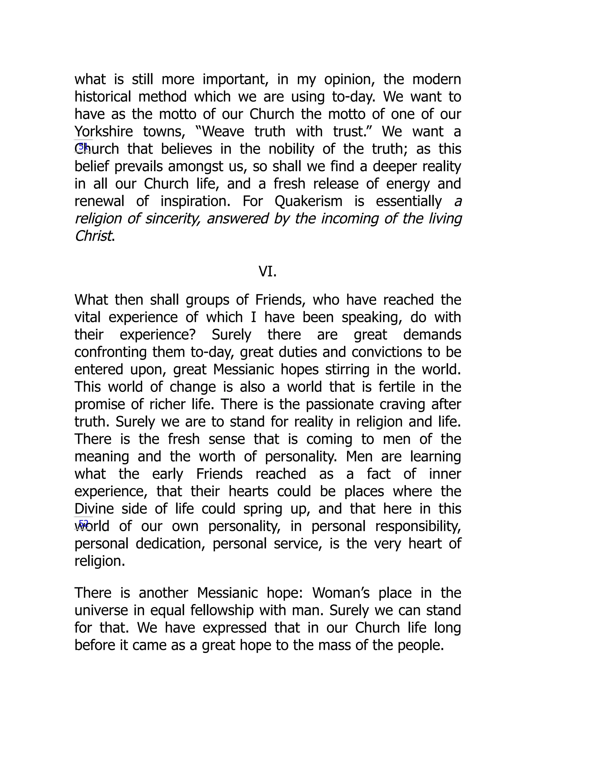 what is still more important, in my opinion, the modern
historical method which we are using to-day. We want to
have as the motto of our Church the motto of one of our
Yorkshire towns, “Weave truth with trust.” We want a
Church that believes in the nobility of the truth; as this
belief prevails amongst us, so shall we find a deeper reality
in all our Church life, and a fresh release of energy and
renewal of inspiration. For Quakerism is essentially a
religion of sincerity, answered by the incoming of the living
Christ.
VI.
What then shall groups of Friends, who have reached the
vital experience of which I have been speaking, do with
their experience? Surely there are great demands
confronting them to-day, great duties and convictions to be
entered upon, great Messianic hopes stirring in the world.
This world of change is also a world that is fertile in the
promise of richer life. There is the passionate craving after
truth. Surely we are to stand for reality in religion and life.
There is the fresh sense that is coming to men of the
meaning and the worth of personality. Men are learning
what the early Friends reached as a fact of inner
experience, that their hearts could be places where the
Divine side of life could spring up, and that here in this
world of our own personality, in personal responsibility,
personal dedication, personal service, is the very heart of
religion.
There is another Messianic hope: Woman’s place in the
universe in equal fellowship with man. Surely we can stand
for that. We have expressed that in our Church life long
before it came as a great hope to the mass of the people.
51
52
 
