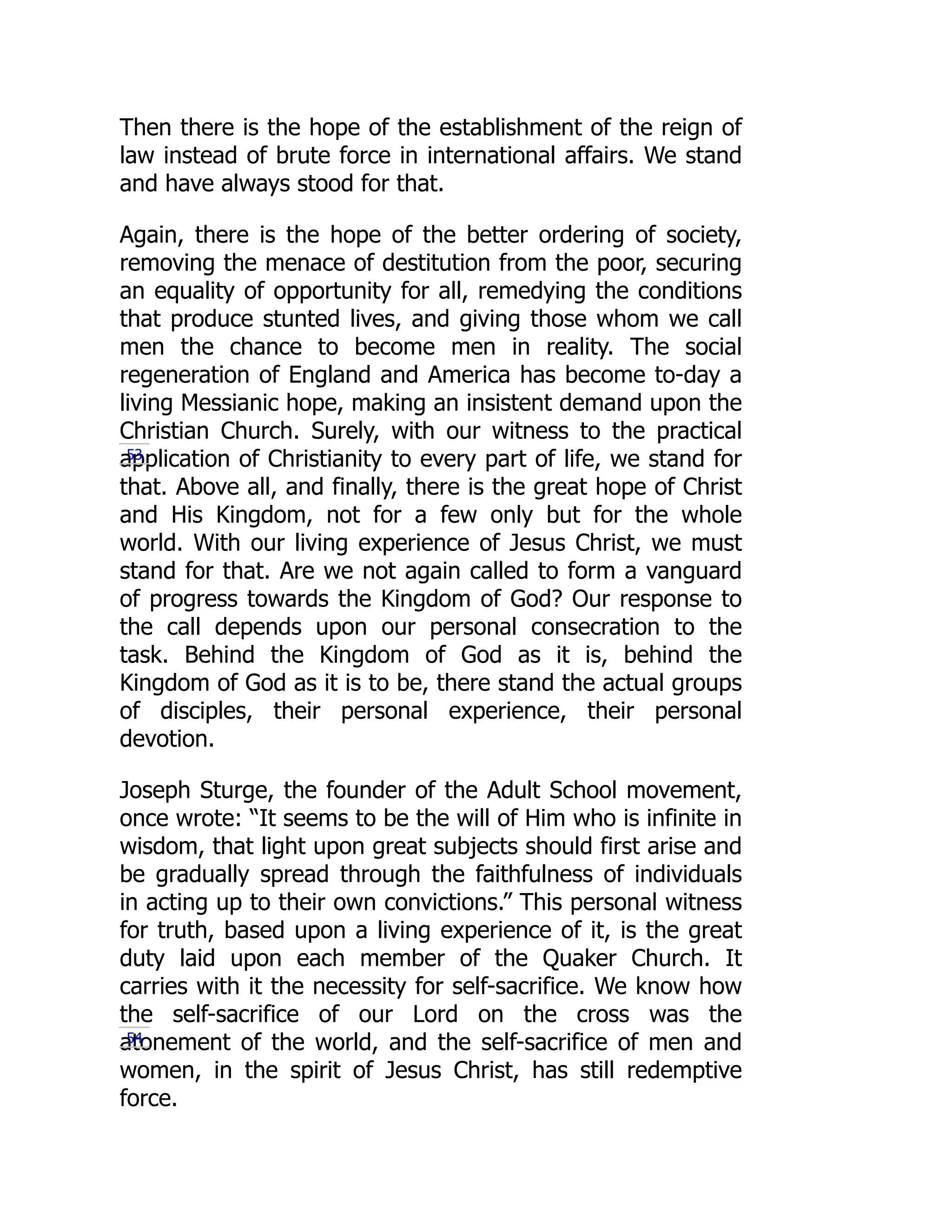 Then there is the hope of the establishment of the reign of
law instead of brute force in international affairs. We stand
and have always stood for that.
Again, there is the hope of the better ordering of society,
removing the menace of destitution from the poor, securing
an equality of opportunity for all, remedying the conditions
that produce stunted lives, and giving those whom we call
men the chance to become men in reality. The social
regeneration of England and America has become to-day a
living Messianic hope, making an insistent demand upon the
Christian Church. Surely, with our witness to the practical
application of Christianity to every part of life, we stand for
that. Above all, and finally, there is the great hope of Christ
and His Kingdom, not for a few only but for the whole
world. With our living experience of Jesus Christ, we must
stand for that. Are we not again called to form a vanguard
of progress towards the Kingdom of God? Our response to
the call depends upon our personal consecration to the
task. Behind the Kingdom of God as it is, behind the
Kingdom of God as it is to be, there stand the actual groups
of disciples, their personal experience, their personal
devotion.
Joseph Sturge, the founder of the Adult School movement,
once wrote: “It seems to be the will of Him who is infinite in
wisdom, that light upon great subjects should first arise and
be gradually spread through the faithfulness of individuals
in acting up to their own convictions.” This personal witness
for truth, based upon a living experience of it, is the great
duty laid upon each member of the Quaker Church. It
carries with it the necessity for self-sacrifice. We know how
the self-sacrifice of our Lord on the cross was the
atonement of the world, and the self-sacrifice of men and
women, in the spirit of Jesus Christ, has still redemptive
force.
53
54
 