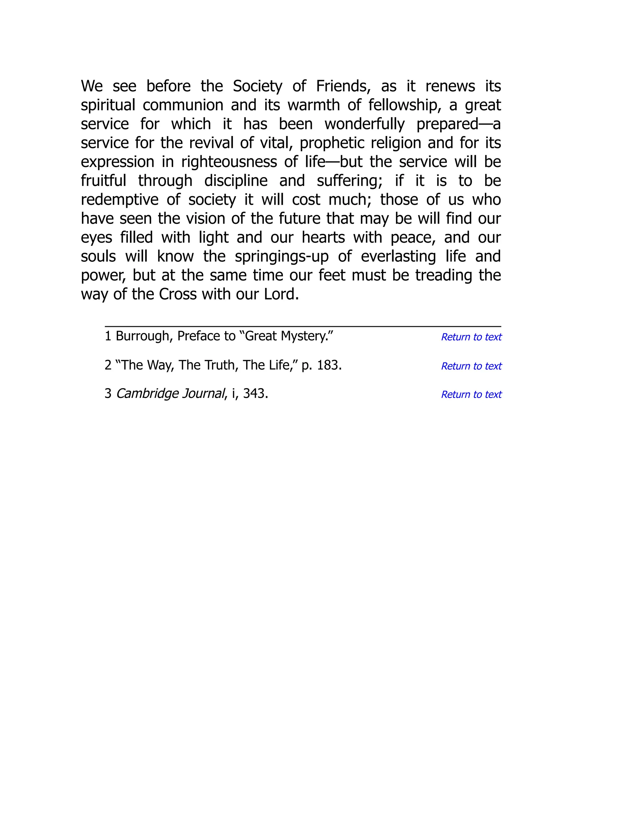 Return to text
Return to text
Return to text
We see before the Society of Friends, as it renews its
spiritual communion and its warmth of fellowship, a great
service for which it has been wonderfully prepared—a
service for the revival of vital, prophetic religion and for its
expression in righteousness of life—but the service will be
fruitful through discipline and suffering; if it is to be
redemptive of society it will cost much; those of us who
have seen the vision of the future that may be will find our
eyes filled with light and our hearts with peace, and our
souls will know the springings-up of everlasting life and
power, but at the same time our feet must be treading the
way of the Cross with our Lord.
1 Burrough, Preface to “Great Mystery.”
2 “The Way, The Truth, The Life,” p. 183.
3 Cambridge Journal, i, 343.
 
