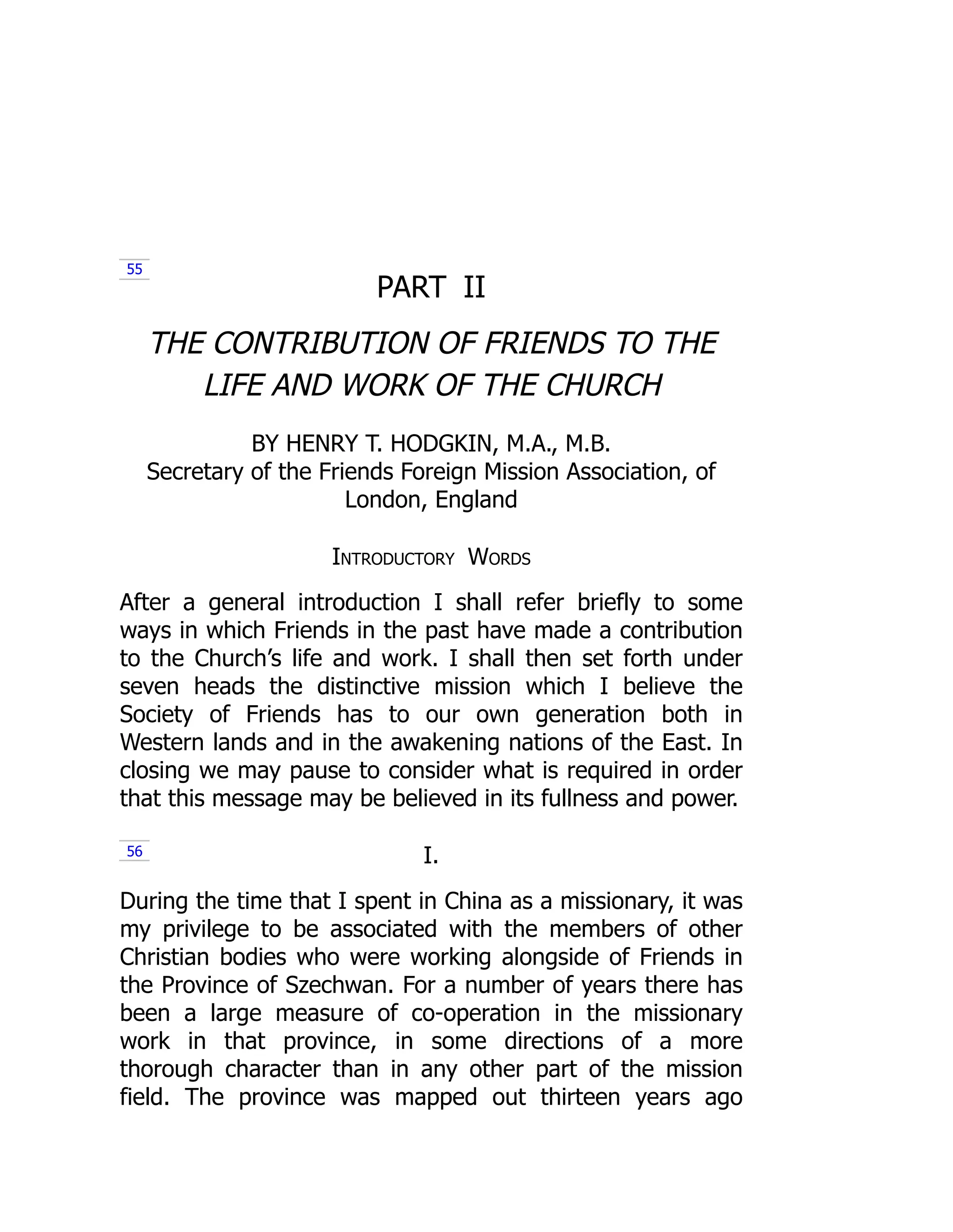 PART II
THE CONTRIBUTION OF FRIENDS TO THE
LIFE AND WORK OF THE CHURCH
BY HENRY T. HODGKIN, M.A., M.B.
Secretary of the Friends Foreign Mission Association, of
London, England
Introductory Words
After a general introduction I shall refer briefly to some
ways in which Friends in the past have made a contribution
to the Church’s life and work. I shall then set forth under
seven heads the distinctive mission which I believe the
Society of Friends has to our own generation both in
Western lands and in the awakening nations of the East. In
closing we may pause to consider what is required in order
that this message may be believed in its fullness and power.
I.
During the time that I spent in China as a missionary, it was
my privilege to be associated with the members of other
Christian bodies who were working alongside of Friends in
the Province of Szechwan. For a number of years there has
been a large measure of co-operation in the missionary
work in that province, in some directions of a more
thorough character than in any other part of the mission
field. The province was mapped out thirteen years ago
55
56
 