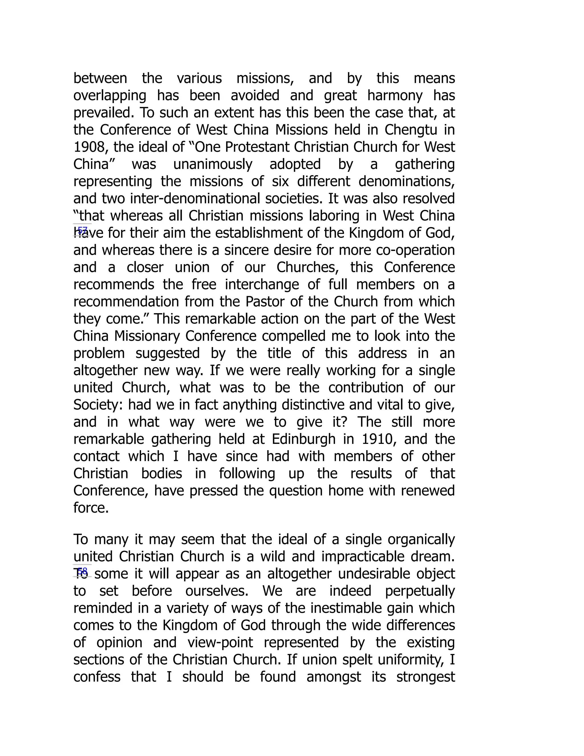 between the various missions, and by this means
overlapping has been avoided and great harmony has
prevailed. To such an extent has this been the case that, at
the Conference of West China Missions held in Chengtu in
1908, the ideal of “One Protestant Christian Church for West
China” was unanimously adopted by a gathering
representing the missions of six different denominations,
and two inter-denominational societies. It was also resolved
“that whereas all Christian missions laboring in West China
have for their aim the establishment of the Kingdom of God,
and whereas there is a sincere desire for more co-operation
and a closer union of our Churches, this Conference
recommends the free interchange of full members on a
recommendation from the Pastor of the Church from which
they come.” This remarkable action on the part of the West
China Missionary Conference compelled me to look into the
problem suggested by the title of this address in an
altogether new way. If we were really working for a single
united Church, what was to be the contribution of our
Society: had we in fact anything distinctive and vital to give,
and in what way were we to give it? The still more
remarkable gathering held at Edinburgh in 1910, and the
contact which I have since had with members of other
Christian bodies in following up the results of that
Conference, have pressed the question home with renewed
force.
To many it may seem that the ideal of a single organically
united Christian Church is a wild and impracticable dream.
To some it will appear as an altogether undesirable object
to set before ourselves. We are indeed perpetually
reminded in a variety of ways of the inestimable gain which
comes to the Kingdom of God through the wide differences
of opinion and view-point represented by the existing
sections of the Christian Church. If union spelt uniformity, I
confess that I should be found amongst its strongest
57
58
 