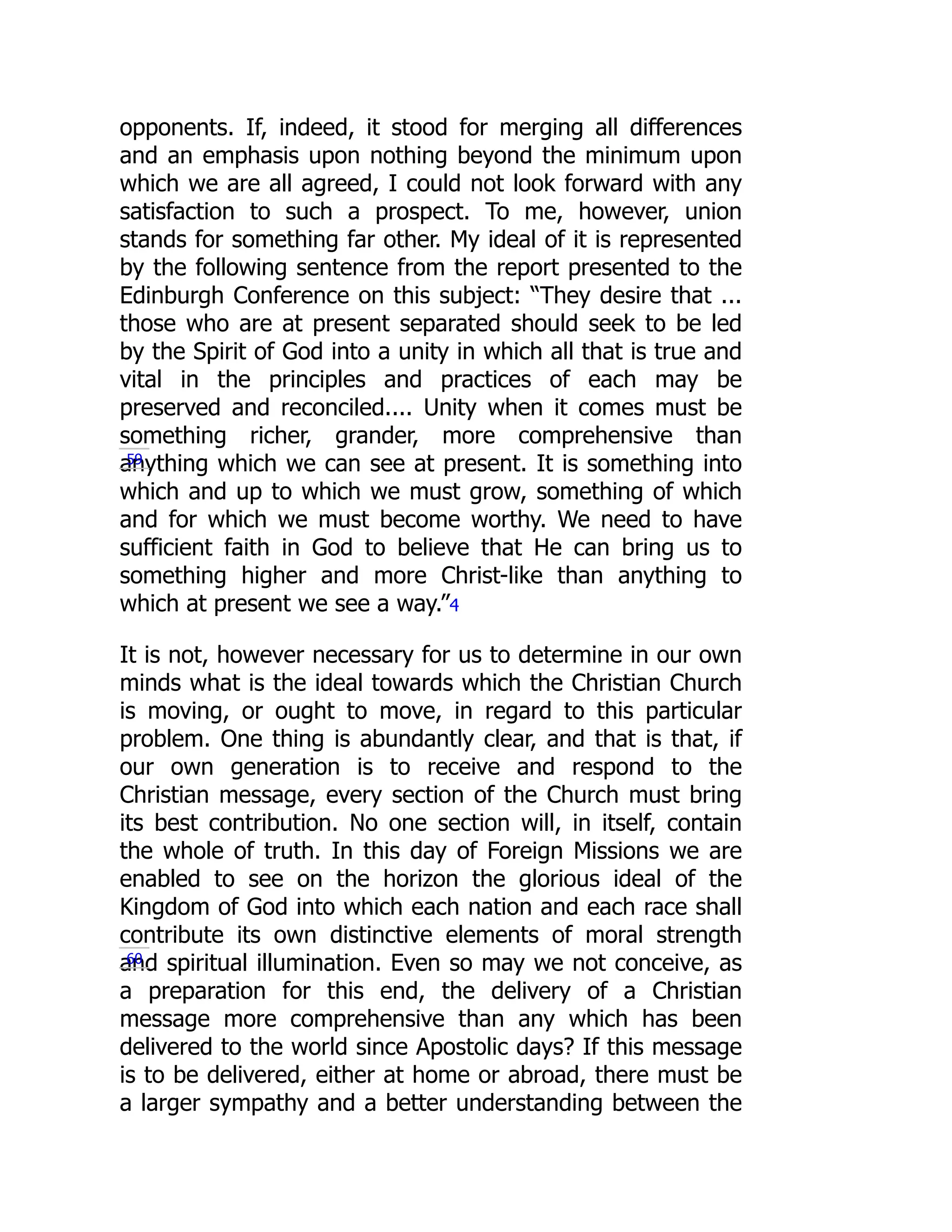 opponents. If, indeed, it stood for merging all differences
and an emphasis upon nothing beyond the minimum upon
which we are all agreed, I could not look forward with any
satisfaction to such a prospect. To me, however, union
stands for something far other. My ideal of it is represented
by the following sentence from the report presented to the
Edinburgh Conference on this subject: “They desire that ...
those who are at present separated should seek to be led
by the Spirit of God into a unity in which all that is true and
vital in the principles and practices of each may be
preserved and reconciled.... Unity when it comes must be
something richer, grander, more comprehensive than
anything which we can see at present. It is something into
which and up to which we must grow, something of which
and for which we must become worthy. We need to have
sufficient faith in God to believe that He can bring us to
something higher and more Christ-like than anything to
which at present we see a way.”4
It is not, however necessary for us to determine in our own
minds what is the ideal towards which the Christian Church
is moving, or ought to move, in regard to this particular
problem. One thing is abundantly clear, and that is that, if
our own generation is to receive and respond to the
Christian message, every section of the Church must bring
its best contribution. No one section will, in itself, contain
the whole of truth. In this day of Foreign Missions we are
enabled to see on the horizon the glorious ideal of the
Kingdom of God into which each nation and each race shall
contribute its own distinctive elements of moral strength
and spiritual illumination. Even so may we not conceive, as
a preparation for this end, the delivery of a Christian
message more comprehensive than any which has been
delivered to the world since Apostolic days? If this message
is to be delivered, either at home or abroad, there must be
a larger sympathy and a better understanding between the
59
60
 