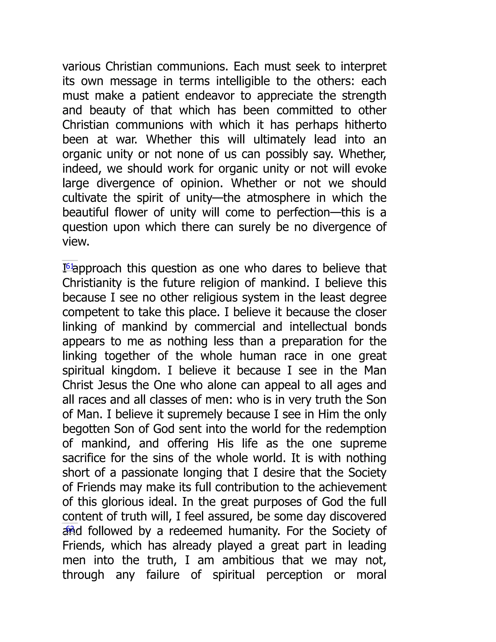 various Christian communions. Each must seek to interpret
its own message in terms intelligible to the others: each
must make a patient endeavor to appreciate the strength
and beauty of that which has been committed to other
Christian communions with which it has perhaps hitherto
been at war. Whether this will ultimately lead into an
organic unity or not none of us can possibly say. Whether,
indeed, we should work for organic unity or not will evoke
large divergence of opinion. Whether or not we should
cultivate the spirit of unity—the atmosphere in which the
beautiful flower of unity will come to perfection—this is a
question upon which there can surely be no divergence of
view.
I approach this question as one who dares to believe that
Christianity is the future religion of mankind. I believe this
because I see no other religious system in the least degree
competent to take this place. I believe it because the closer
linking of mankind by commercial and intellectual bonds
appears to me as nothing less than a preparation for the
linking together of the whole human race in one great
spiritual kingdom. I believe it because I see in the Man
Christ Jesus the One who alone can appeal to all ages and
all races and all classes of men: who is in very truth the Son
of Man. I believe it supremely because I see in Him the only
begotten Son of God sent into the world for the redemption
of mankind, and offering His life as the one supreme
sacrifice for the sins of the whole world. It is with nothing
short of a passionate longing that I desire that the Society
of Friends may make its full contribution to the achievement
of this glorious ideal. In the great purposes of God the full
content of truth will, I feel assured, be some day discovered
and followed by a redeemed humanity. For the Society of
Friends, which has already played a great part in leading
men into the truth, I am ambitious that we may not,
through any failure of spiritual perception or moral
61
62
 