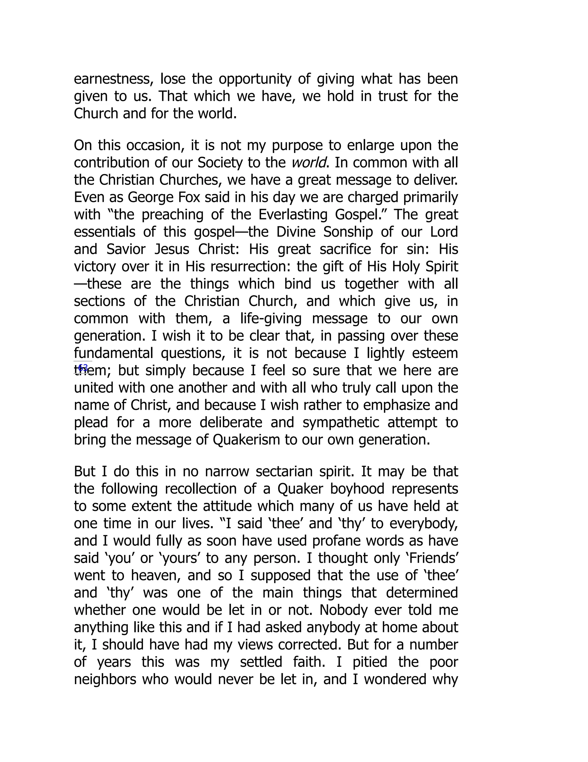 earnestness, lose the opportunity of giving what has been
given to us. That which we have, we hold in trust for the
Church and for the world.
On this occasion, it is not my purpose to enlarge upon the
contribution of our Society to the world. In common with all
the Christian Churches, we have a great message to deliver.
Even as George Fox said in his day we are charged primarily
with “the preaching of the Everlasting Gospel.” The great
essentials of this gospel—the Divine Sonship of our Lord
and Savior Jesus Christ: His great sacrifice for sin: His
victory over it in His resurrection: the gift of His Holy Spirit
—these are the things which bind us together with all
sections of the Christian Church, and which give us, in
common with them, a life-giving message to our own
generation. I wish it to be clear that, in passing over these
fundamental questions, it is not because I lightly esteem
them; but simply because I feel so sure that we here are
united with one another and with all who truly call upon the
name of Christ, and because I wish rather to emphasize and
plead for a more deliberate and sympathetic attempt to
bring the message of Quakerism to our own generation.
But I do this in no narrow sectarian spirit. It may be that
the following recollection of a Quaker boyhood represents
to some extent the attitude which many of us have held at
one time in our lives. “I said ‘thee’ and ‘thy’ to everybody,
and I would fully as soon have used profane words as have
said ‘you’ or ‘yours’ to any person. I thought only ‘Friends’
went to heaven, and so I supposed that the use of ‘thee’
and ‘thy’ was one of the main things that determined
whether one would be let in or not. Nobody ever told me
anything like this and if I had asked anybody at home about
it, I should have had my views corrected. But for a number
of years this was my settled faith. I pitied the poor
neighbors who would never be let in, and I wondered why
63
 