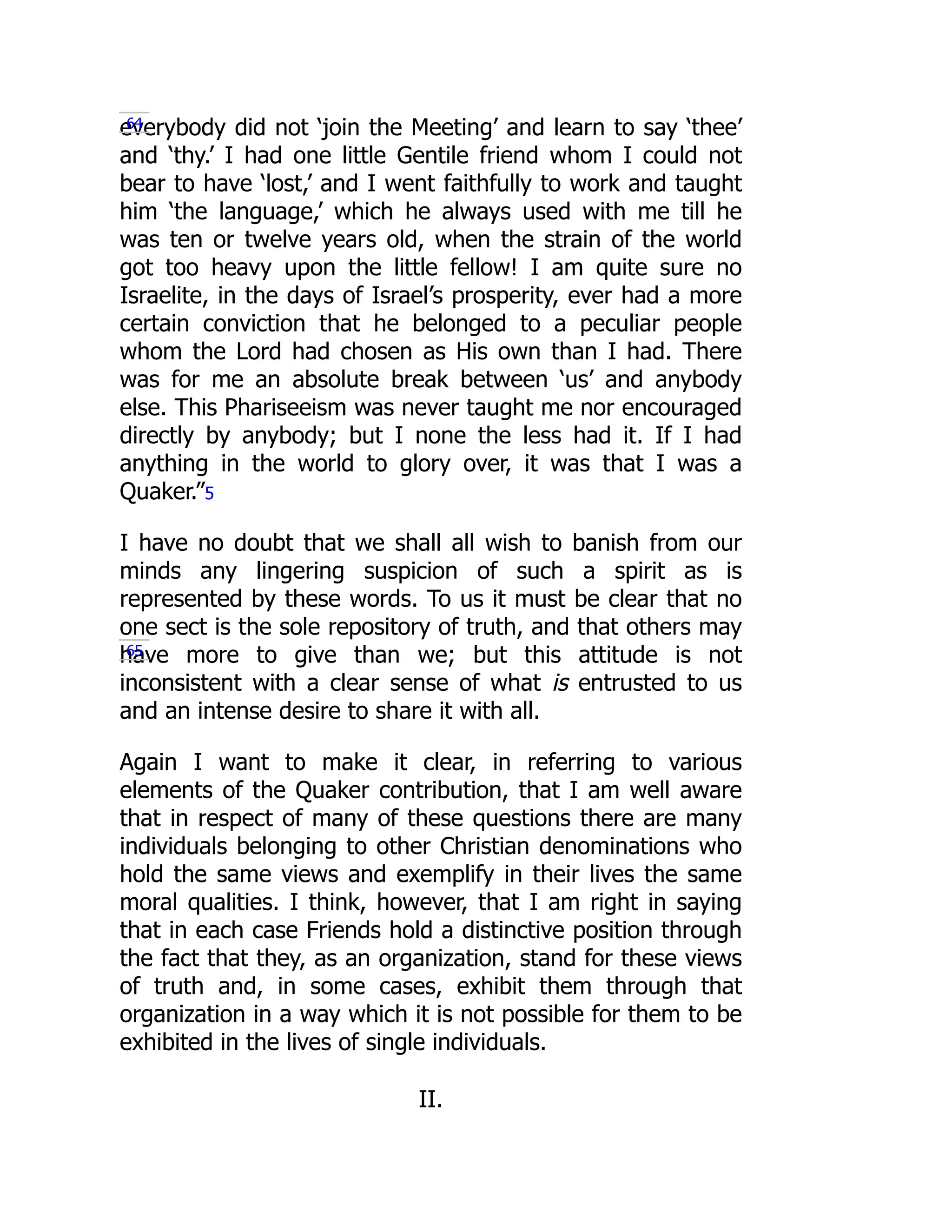 everybody did not ‘join the Meeting’ and learn to say ‘thee’
and ‘thy.’ I had one little Gentile friend whom I could not
bear to have ‘lost,’ and I went faithfully to work and taught
him ‘the language,’ which he always used with me till he
was ten or twelve years old, when the strain of the world
got too heavy upon the little fellow! I am quite sure no
Israelite, in the days of Israel’s prosperity, ever had a more
certain conviction that he belonged to a peculiar people
whom the Lord had chosen as His own than I had. There
was for me an absolute break between ‘us’ and anybody
else. This Phariseeism was never taught me nor encouraged
directly by anybody; but I none the less had it. If I had
anything in the world to glory over, it was that I was a
Quaker.”5
I have no doubt that we shall all wish to banish from our
minds any lingering suspicion of such a spirit as is
represented by these words. To us it must be clear that no
one sect is the sole repository of truth, and that others may
have more to give than we; but this attitude is not
inconsistent with a clear sense of what is entrusted to us
and an intense desire to share it with all.
Again I want to make it clear, in referring to various
elements of the Quaker contribution, that I am well aware
that in respect of many of these questions there are many
individuals belonging to other Christian denominations who
hold the same views and exemplify in their lives the same
moral qualities. I think, however, that I am right in saying
that in each case Friends hold a distinctive position through
the fact that they, as an organization, stand for these views
of truth and, in some cases, exhibit them through that
organization in a way which it is not possible for them to be
exhibited in the lives of single individuals.
II.
64
65
 