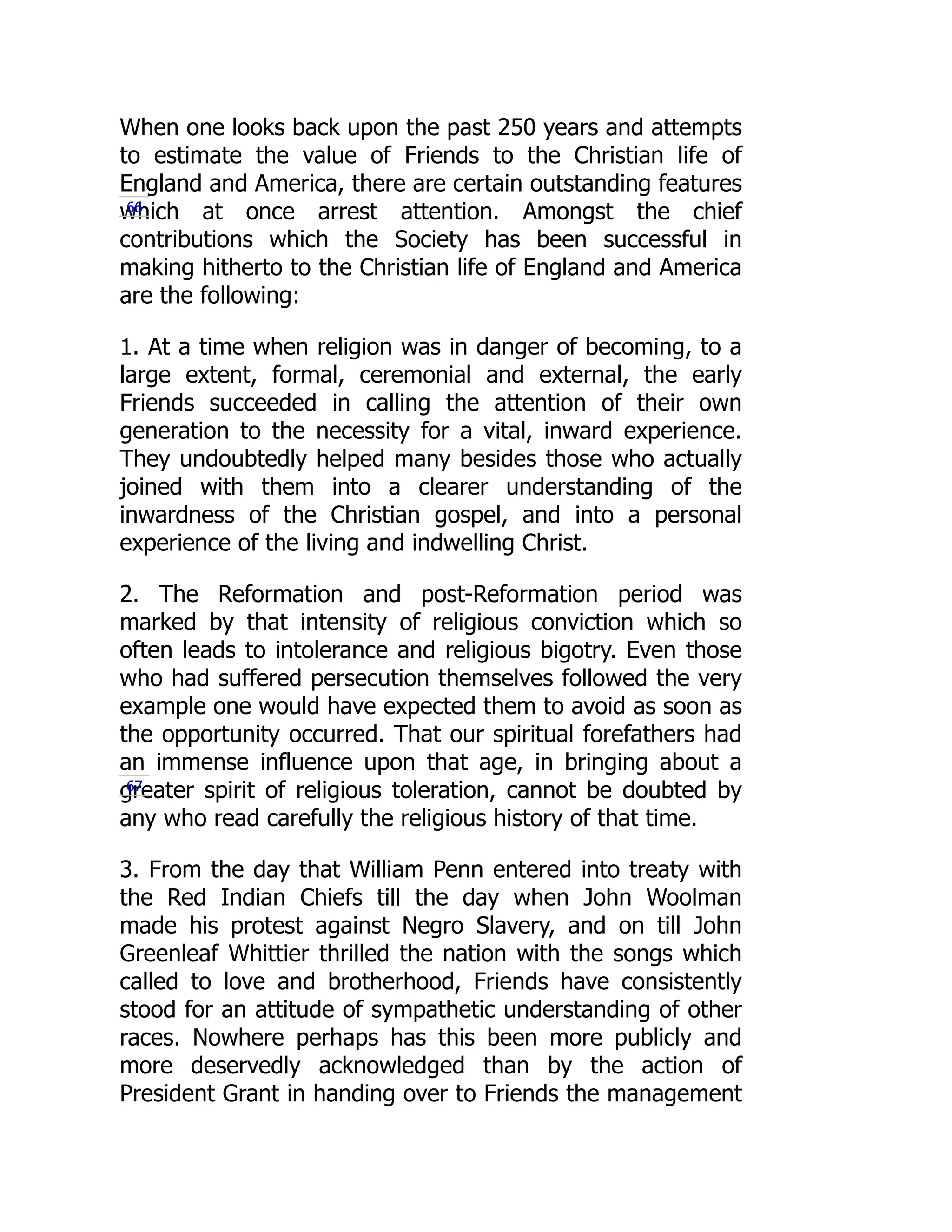 When one looks back upon the past 250 years and attempts
to estimate the value of Friends to the Christian life of
England and America, there are certain outstanding features
which at once arrest attention. Amongst the chief
contributions which the Society has been successful in
making hitherto to the Christian life of England and America
are the following:
1. At a time when religion was in danger of becoming, to a
large extent, formal, ceremonial and external, the early
Friends succeeded in calling the attention of their own
generation to the necessity for a vital, inward experience.
They undoubtedly helped many besides those who actually
joined with them into a clearer understanding of the
inwardness of the Christian gospel, and into a personal
experience of the living and indwelling Christ.
2. The Reformation and post-Reformation period was
marked by that intensity of religious conviction which so
often leads to intolerance and religious bigotry. Even those
who had suffered persecution themselves followed the very
example one would have expected them to avoid as soon as
the opportunity occurred. That our spiritual forefathers had
an immense influence upon that age, in bringing about a
greater spirit of religious toleration, cannot be doubted by
any who read carefully the religious history of that time.
3. From the day that William Penn entered into treaty with
the Red Indian Chiefs till the day when John Woolman
made his protest against Negro Slavery, and on till John
Greenleaf Whittier thrilled the nation with the songs which
called to love and brotherhood, Friends have consistently
stood for an attitude of sympathetic understanding of other
races. Nowhere perhaps has this been more publicly and
more deservedly acknowledged than by the action of
President Grant in handing over to Friends the management
66
67
 