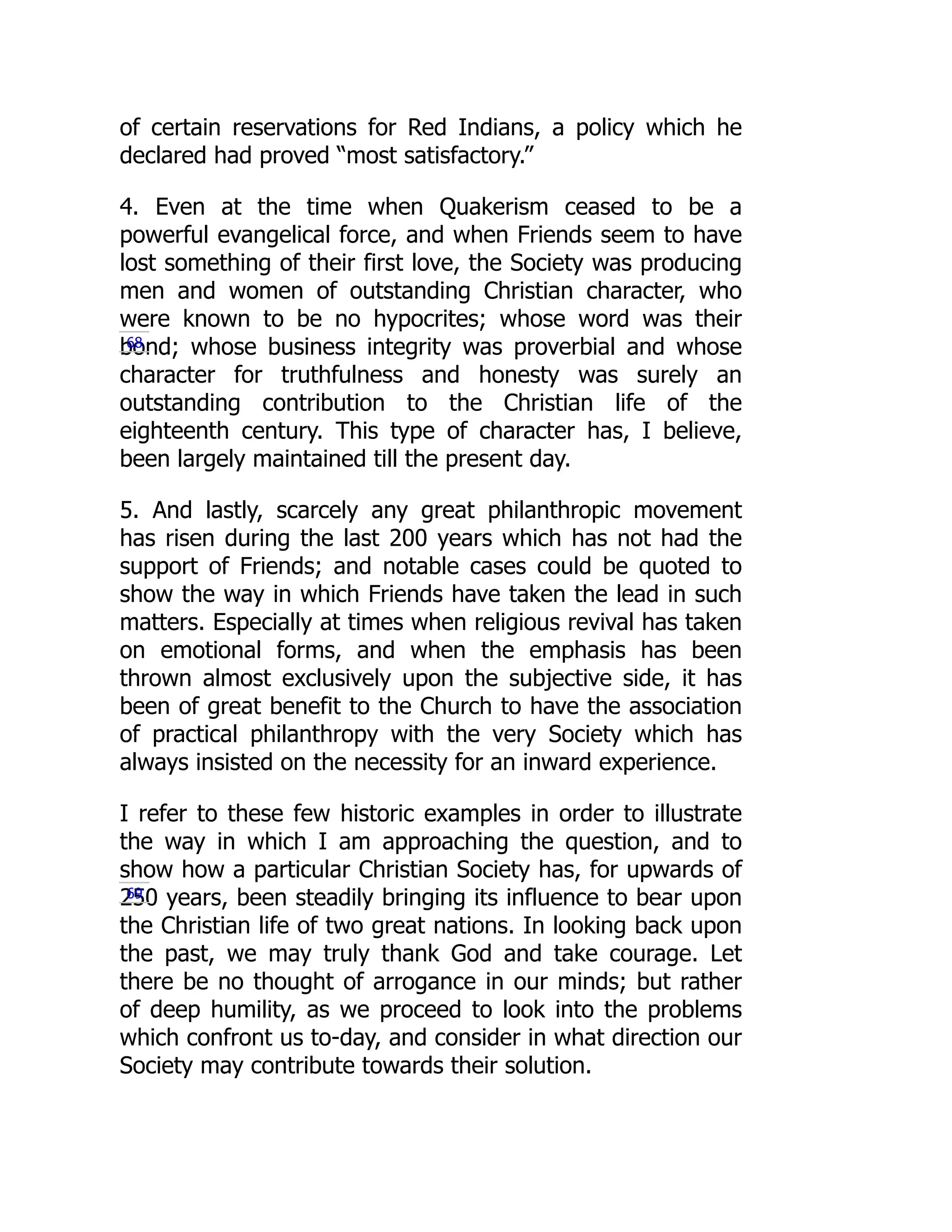 of certain reservations for Red Indians, a policy which he
declared had proved “most satisfactory.”
4. Even at the time when Quakerism ceased to be a
powerful evangelical force, and when Friends seem to have
lost something of their first love, the Society was producing
men and women of outstanding Christian character, who
were known to be no hypocrites; whose word was their
bond; whose business integrity was proverbial and whose
character for truthfulness and honesty was surely an
outstanding contribution to the Christian life of the
eighteenth century. This type of character has, I believe,
been largely maintained till the present day.
5. And lastly, scarcely any great philanthropic movement
has risen during the last 200 years which has not had the
support of Friends; and notable cases could be quoted to
show the way in which Friends have taken the lead in such
matters. Especially at times when religious revival has taken
on emotional forms, and when the emphasis has been
thrown almost exclusively upon the subjective side, it has
been of great benefit to the Church to have the association
of practical philanthropy with the very Society which has
always insisted on the necessity for an inward experience.
I refer to these few historic examples in order to illustrate
the way in which I am approaching the question, and to
show how a particular Christian Society has, for upwards of
250 years, been steadily bringing its influence to bear upon
the Christian life of two great nations. In looking back upon
the past, we may truly thank God and take courage. Let
there be no thought of arrogance in our minds; but rather
of deep humility, as we proceed to look into the problems
which confront us to-day, and consider in what direction our
Society may contribute towards their solution.
68
69
 