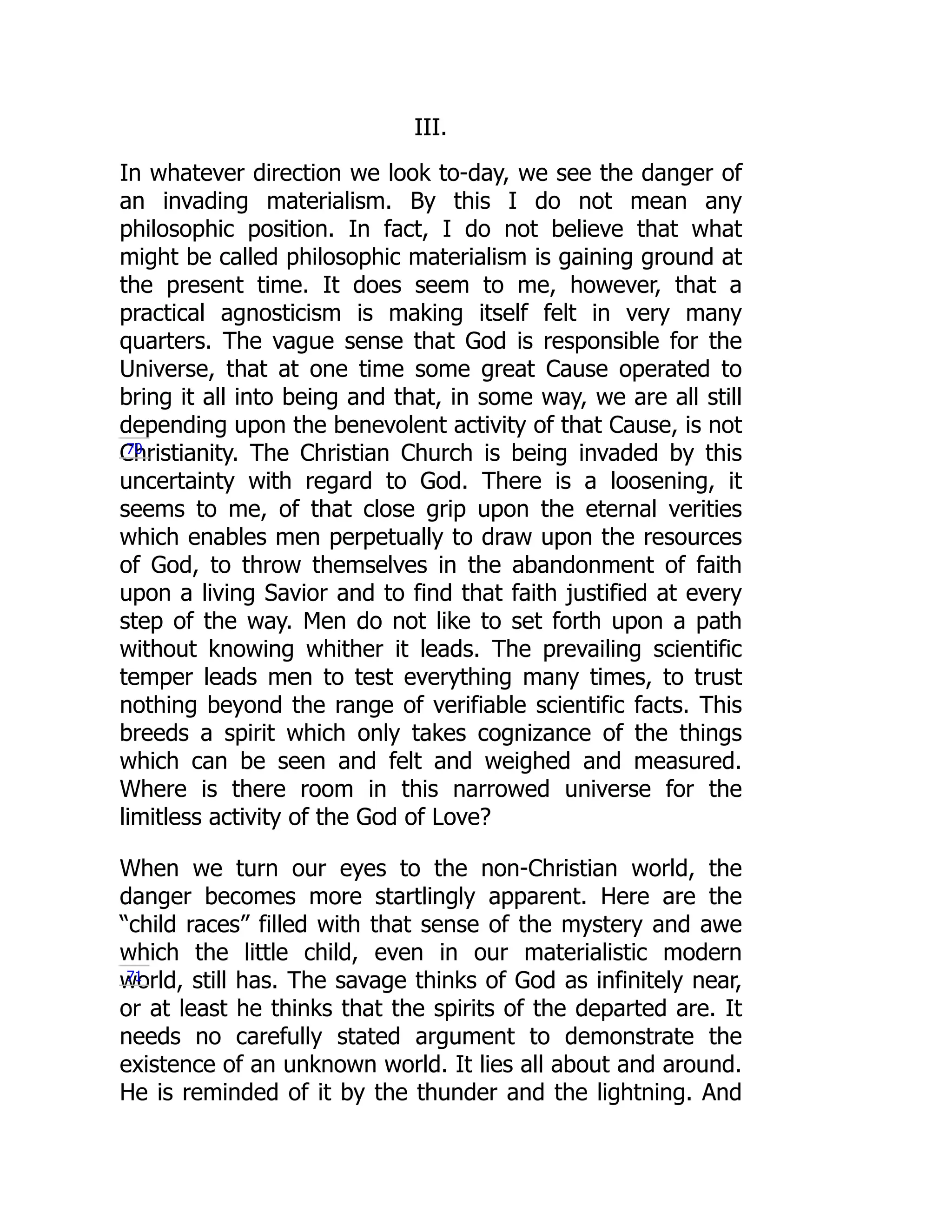 III.
In whatever direction we look to-day, we see the danger of
an invading materialism. By this I do not mean any
philosophic position. In fact, I do not believe that what
might be called philosophic materialism is gaining ground at
the present time. It does seem to me, however, that a
practical agnosticism is making itself felt in very many
quarters. The vague sense that God is responsible for the
Universe, that at one time some great Cause operated to
bring it all into being and that, in some way, we are all still
depending upon the benevolent activity of that Cause, is not
Christianity. The Christian Church is being invaded by this
uncertainty with regard to God. There is a loosening, it
seems to me, of that close grip upon the eternal verities
which enables men perpetually to draw upon the resources
of God, to throw themselves in the abandonment of faith
upon a living Savior and to find that faith justified at every
step of the way. Men do not like to set forth upon a path
without knowing whither it leads. The prevailing scientific
temper leads men to test everything many times, to trust
nothing beyond the range of verifiable scientific facts. This
breeds a spirit which only takes cognizance of the things
which can be seen and felt and weighed and measured.
Where is there room in this narrowed universe for the
limitless activity of the God of Love?
When we turn our eyes to the non-Christian world, the
danger becomes more startlingly apparent. Here are the
“child races” filled with that sense of the mystery and awe
which the little child, even in our materialistic modern
world, still has. The savage thinks of God as infinitely near,
or at least he thinks that the spirits of the departed are. It
needs no carefully stated argument to demonstrate the
existence of an unknown world. It lies all about and around.
He is reminded of it by the thunder and the lightning. And
70
71
 