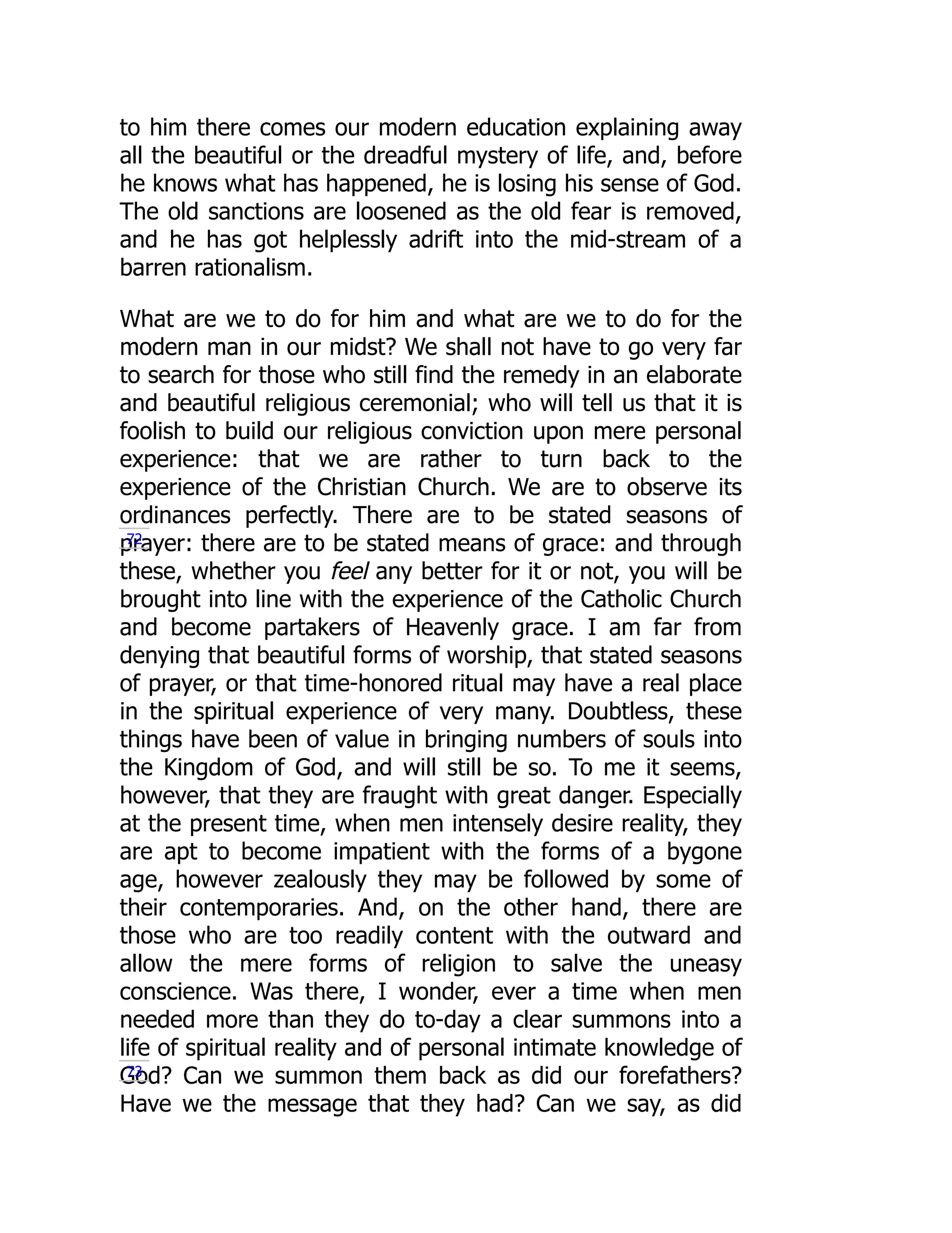 to him there comes our modern education explaining away
all the beautiful or the dreadful mystery of life, and, before
he knows what has happened, he is losing his sense of God.
The old sanctions are loosened as the old fear is removed,
and he has got helplessly adrift into the mid-stream of a
barren rationalism.
What are we to do for him and what are we to do for the
modern man in our midst? We shall not have to go very far
to search for those who still find the remedy in an elaborate
and beautiful religious ceremonial; who will tell us that it is
foolish to build our religious conviction upon mere personal
experience: that we are rather to turn back to the
experience of the Christian Church. We are to observe its
ordinances perfectly. There are to be stated seasons of
prayer: there are to be stated means of grace: and through
these, whether you feel any better for it or not, you will be
brought into line with the experience of the Catholic Church
and become partakers of Heavenly grace. I am far from
denying that beautiful forms of worship, that stated seasons
of prayer, or that time-honored ritual may have a real place
in the spiritual experience of very many. Doubtless, these
things have been of value in bringing numbers of souls into
the Kingdom of God, and will still be so. To me it seems,
however, that they are fraught with great danger. Especially
at the present time, when men intensely desire reality, they
are apt to become impatient with the forms of a bygone
age, however zealously they may be followed by some of
their contemporaries. And, on the other hand, there are
those who are too readily content with the outward and
allow the mere forms of religion to salve the uneasy
conscience. Was there, I wonder, ever a time when men
needed more than they do to-day a clear summons into a
life of spiritual reality and of personal intimate knowledge of
God? Can we summon them back as did our forefathers?
Have we the message that they had? Can we say, as did
72
73
 