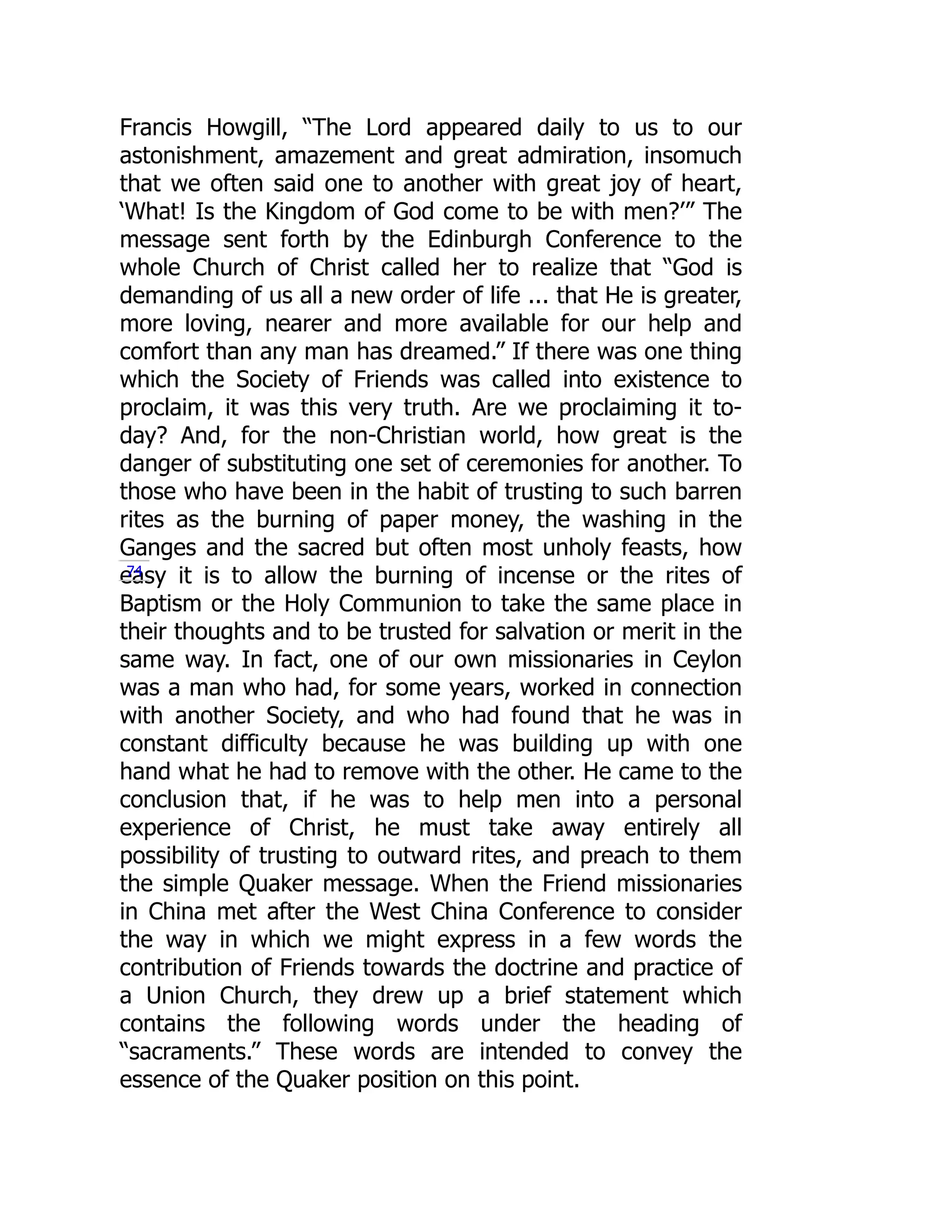 Francis Howgill, “The Lord appeared daily to us to our
astonishment, amazement and great admiration, insomuch
that we often said one to another with great joy of heart,
‘What! Is the Kingdom of God come to be with men?’” The
message sent forth by the Edinburgh Conference to the
whole Church of Christ called her to realize that “God is
demanding of us all a new order of life ... that He is greater,
more loving, nearer and more available for our help and
comfort than any man has dreamed.” If there was one thing
which the Society of Friends was called into existence to
proclaim, it was this very truth. Are we proclaiming it to-
day? And, for the non-Christian world, how great is the
danger of substituting one set of ceremonies for another. To
those who have been in the habit of trusting to such barren
rites as the burning of paper money, the washing in the
Ganges and the sacred but often most unholy feasts, how
easy it is to allow the burning of incense or the rites of
Baptism or the Holy Communion to take the same place in
their thoughts and to be trusted for salvation or merit in the
same way. In fact, one of our own missionaries in Ceylon
was a man who had, for some years, worked in connection
with another Society, and who had found that he was in
constant difficulty because he was building up with one
hand what he had to remove with the other. He came to the
conclusion that, if he was to help men into a personal
experience of Christ, he must take away entirely all
possibility of trusting to outward rites, and preach to them
the simple Quaker message. When the Friend missionaries
in China met after the West China Conference to consider
the way in which we might express in a few words the
contribution of Friends towards the doctrine and practice of
a Union Church, they drew up a brief statement which
contains the following words under the heading of
“sacraments.” These words are intended to convey the
essence of the Quaker position on this point.
74
 