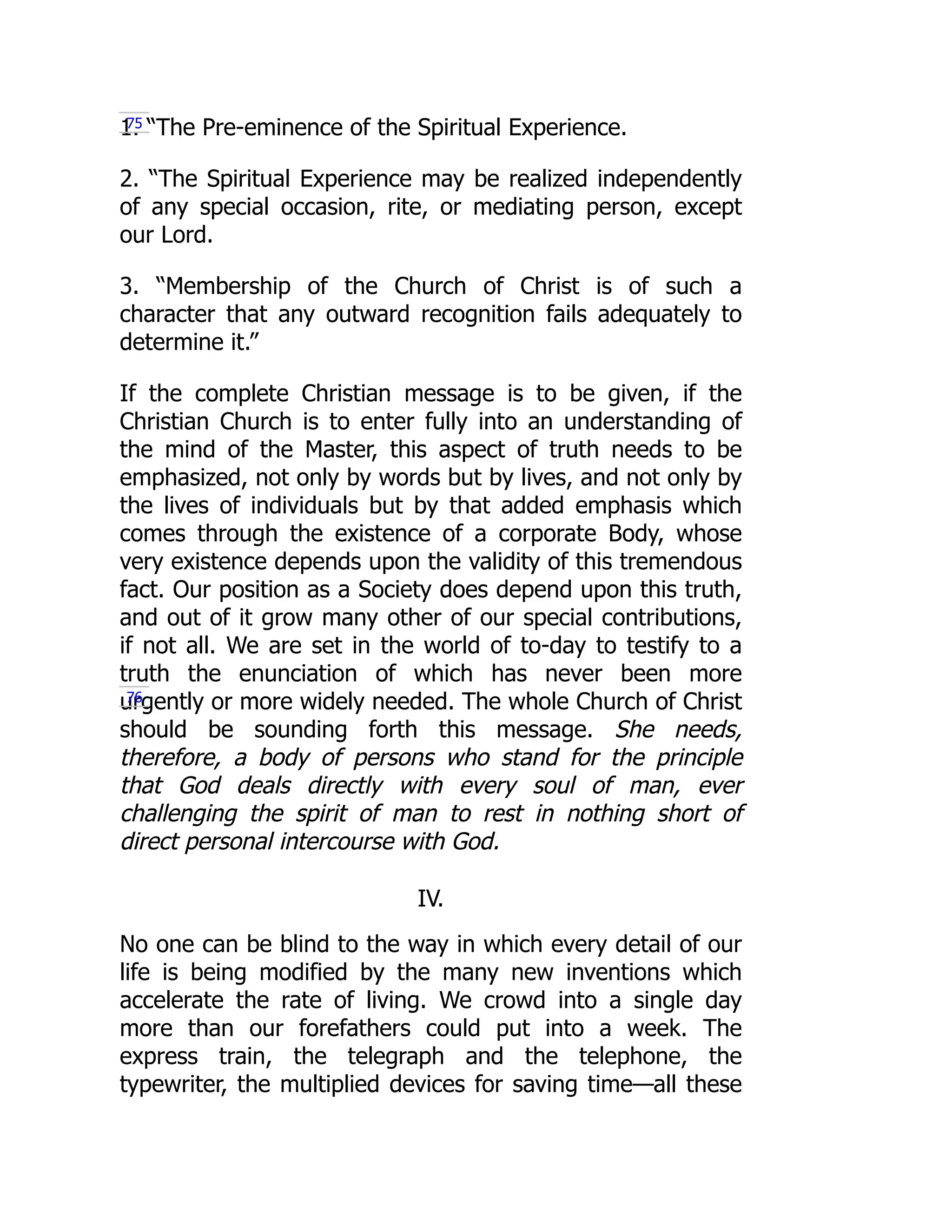 1. “The Pre-eminence of the Spiritual Experience.
2. “The Spiritual Experience may be realized independently
of any special occasion, rite, or mediating person, except
our Lord.
3. “Membership of the Church of Christ is of such a
character that any outward recognition fails adequately to
determine it.”
If the complete Christian message is to be given, if the
Christian Church is to enter fully into an understanding of
the mind of the Master, this aspect of truth needs to be
emphasized, not only by words but by lives, and not only by
the lives of individuals but by that added emphasis which
comes through the existence of a corporate Body, whose
very existence depends upon the validity of this tremendous
fact. Our position as a Society does depend upon this truth,
and out of it grow many other of our special contributions,
if not all. We are set in the world of to-day to testify to a
truth the enunciation of which has never been more
urgently or more widely needed. The whole Church of Christ
should be sounding forth this message. She needs,
therefore, a body of persons who stand for the principle
that God deals directly with every soul of man, ever
challenging the spirit of man to rest in nothing short of
direct personal intercourse with God.
IV.
No one can be blind to the way in which every detail of our
life is being modified by the many new inventions which
accelerate the rate of living. We crowd into a single day
more than our forefathers could put into a week. The
express train, the telegraph and the telephone, the
typewriter, the multiplied devices for saving time—all these
75
76
 