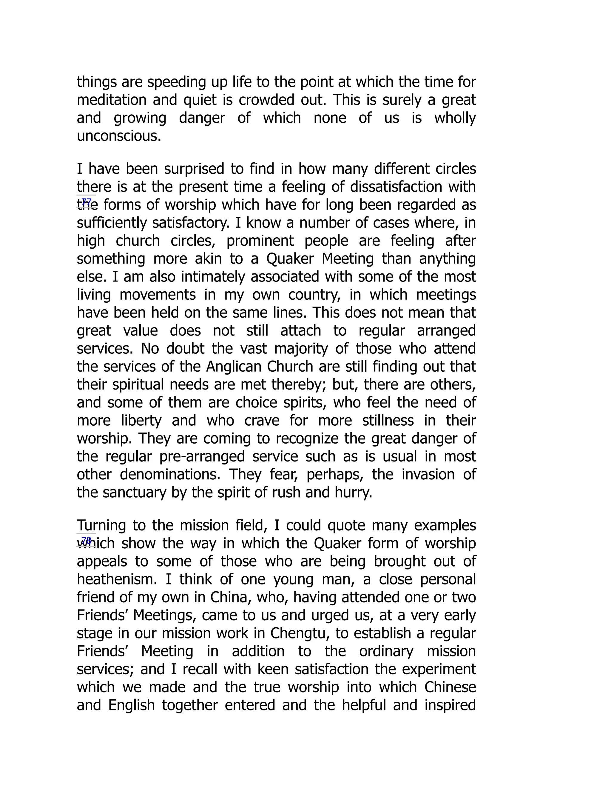 things are speeding up life to the point at which the time for
meditation and quiet is crowded out. This is surely a great
and growing danger of which none of us is wholly
unconscious.
I have been surprised to find in how many different circles
there is at the present time a feeling of dissatisfaction with
the forms of worship which have for long been regarded as
sufficiently satisfactory. I know a number of cases where, in
high church circles, prominent people are feeling after
something more akin to a Quaker Meeting than anything
else. I am also intimately associated with some of the most
living movements in my own country, in which meetings
have been held on the same lines. This does not mean that
great value does not still attach to regular arranged
services. No doubt the vast majority of those who attend
the services of the Anglican Church are still finding out that
their spiritual needs are met thereby; but, there are others,
and some of them are choice spirits, who feel the need of
more liberty and who crave for more stillness in their
worship. They are coming to recognize the great danger of
the regular pre-arranged service such as is usual in most
other denominations. They fear, perhaps, the invasion of
the sanctuary by the spirit of rush and hurry.
Turning to the mission field, I could quote many examples
which show the way in which the Quaker form of worship
appeals to some of those who are being brought out of
heathenism. I think of one young man, a close personal
friend of my own in China, who, having attended one or two
Friends’ Meetings, came to us and urged us, at a very early
stage in our mission work in Chengtu, to establish a regular
Friends’ Meeting in addition to the ordinary mission
services; and I recall with keen satisfaction the experiment
which we made and the true worship into which Chinese
and English together entered and the helpful and inspired
77
78
 