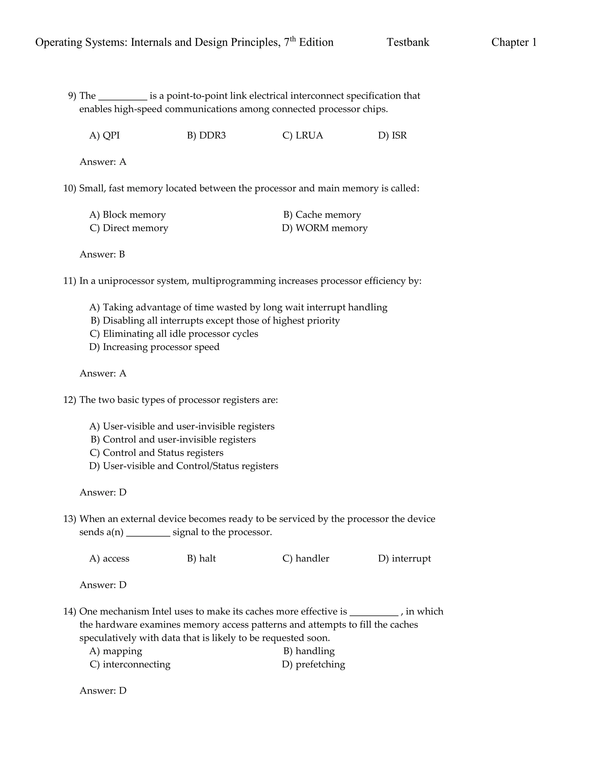 Operating Systems: Internals and Design Principles, 7th
Edition Testbank Chapter 1
9) The __________ is a point-to-point link electrical interconnect specification that
enables high-speed communications among connected processor chips.
A) QPI B) DDR3 C) LRUA D) ISR
Answer: A
10) Small, fast memory located between the processor and main memory is called:
A) Block memory B) Cache memory
C) Direct memory D) WORM memory
Answer: B
11) In a uniprocessor system, multiprogramming increases processor efficiency by:
A) Taking advantage of time wasted by long wait interrupt handling
B) Disabling all interrupts except those of highest priority
C) Eliminating all idle processor cycles
D) Increasing processor speed
Answer: A
12) The two basic types of processor registers are:
A) User-visible and user-invisible registers
B) Control and user-invisible registers
C) Control and Status registers
D) User-visible and Control/Status registers
Answer: D
13) When an external device becomes ready to be serviced by the processor the device
sends a(n) _________ signal to the processor.
A) access B) halt C) handler D) interrupt
Answer: D
14) One mechanism Intel uses to make its caches more effective is __________ , in which
the hardware examines memory access patterns and attempts to fill the caches
speculatively with data that is likely to be requested soon.
A) mapping B) handling
C) interconnecting D) prefetching
Answer: D
 