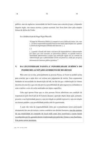 A C E
pág. 154, jul/dez 2008
público, mas da urgência e necessidade de fazê-lo neste caso concreto já que, a depender
daquele órgão, isto nunca ocorreu e jamais ocorrerá. Isto ficou bem claro pela simples
leitura da defesa da União.
Eis a didática lição de Hugo Nigro Mazzilli:
“O papel do Ministério Público é compatível com a defesa do erário, sim, mas
[...] só deve empreendê-la quando houver uma razão especial para isso: quando
o sistema de legitimação ordinária não funcione. [...]
[...]
[...] quando o Estado não tome a iniciativa de responsabilizar o administrador
por danos por este causados ao patrimônio público, ou quando motivos
moralidade administrativa exijam seja nulificado algum ato ou contrato da
Administração que o administrador insiste em preservar, ainda que em grave
detrimento do interesse público primário.”3
V. DA LEGITIMIDADE PASSIVA E POSSIBILIDADE JURÍDICA DO
PEDIDO RELACIONADOAO DIREITO DE REGRESSO
Mais uma vez os réus, principalmente as pessoas físicas, se fixam no pedido acima
para concluir que a ação deve ser extinta sem julgamento de mérito. Seus argumentos
fundados na necessidade de denunciação da lide, no fato de que a indenização às vítimas
decorreu de uma lei e que esta não previu a possibilidade de ação regressiva confundem-se
com o mérito e com ele serão analisados em tópico específico.
Cabe aqui apenas frisar que os réus pessoas físicas admitiram sua condição de
responsáveis pelo Doi/Codi do II Exército durante o período objeto desta ação, portanto,
presente a sua legitimidade passiva, seja em relação ao pedido regressivo, seja em relação
aos demais pedidos, cuja possibilidade jurídica não foi questionada.
A ação não trata da responsabilidade deles por eventualmente terem participado
diretamente dos atos de tortura e outros contrários aos direitos humanos, mas tão somente
de sua titularidade no comando do local onde estes atos ocorreram e assim foram
reconhecidos por lei, gerando direito à indenização por parte das vítimas e seus familiares.
Este ponto restou inconteste.
 