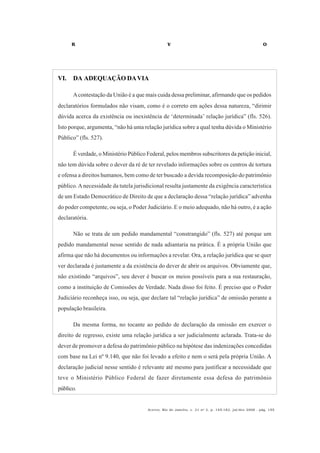 R V O
Acervo, Rio de Janeiro, v. 21 no
2, p. 145-182, jul/dez 2008 - pág. 155
VI. DA ADEQUAÇÃO DAVIA
Acontestação da União é a que mais cuida dessa preliminar, afirmando que os pedidos
declaratórios formulados não visam, como é o correto em ações dessa natureza, “dirimir
dúvida acerca da existência ou inexistência de ‘determinada’ relação jurídica” (fls. 526).
Isto porque, argumenta, “não há uma relação jurídica sobre a qual tenha dúvida o Ministério
Público” (fls. 527).
É verdade, o Ministério Público Federal, pelos membros subscritores da petição inicial,
não tem dúvida sobre o dever da ré de ter revelado informações sobre os centros de tortura
e ofensa a direitos humanos, bem como de ter buscado a devida recomposição do patrimônio
público.Anecessidade da tutela jurisdicional resulta justamente da exigência característica
de um Estado Democrático de Direito de que a declaração dessa “relação jurídica” advenha
do poder competente, ou seja, o Poder Judiciário. E o meio adequado, não há outro, é a ação
declaratória.
Não se trata de um pedido mandamental “constrangido” (fls. 527) até porque um
pedido mandamental nesse sentido de nada adiantaria na prática. É a própria União que
afirma que não há documentos ou informações a revelar. Ora, a relação jurídica que se quer
ver declarada é justamente a da existência do dever de abrir os arquivos. Obviamente que,
não existindo “arquivos”, seu dever é buscar os meios possíveis para a sua restauração,
como a instituição de Comissões de Verdade. Nada disso foi feito. É preciso que o Poder
Judiciário reconheça isso, ou seja, que declare tal “relação jurídica” de omissão perante a
população brasileira.
Da mesma forma, no tocante ao pedido de declaração da omissão em exercer o
direito de regresso, existe uma relação jurídica a ser judicialmente aclarada. Trata-se do
dever de promover a defesa do patrimônio público na hipótese das indenizações concedidas
com base na Lei nº 9.140, que não foi levado a efeito e nem o será pela própria União. A
declaração judicial nesse sentido é relevante até mesmo para justificar a necessidade que
teve o Ministério Público Federal de fazer diretamente essa defesa do patrimônio
público.
 