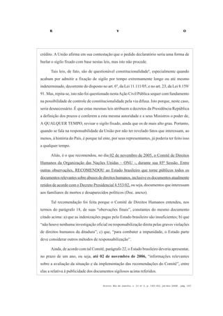 R V O
Acervo, Rio de Janeiro, v. 21 no
2, p. 145-182, jul/dez 2008 - pág. 157
crédito. A União afirma em sua contestação que o pedido declaratório seria uma forma de
burlar o sigilo fixado com base nestas leis, mas isto não procede.
Tais leis, de fato, são de questionável constitucionalidade4
, especialmente quando
acabam por admitir a fixação de sigilo por tempo extremamente longo ou até mesmo
indeterminado, decorrente do disposto no art. 6º, da Lei 11.111/05, e no art. 23, da Lei 8.159/
91. Mas, repita-se, isto não foi questionado nestaAção Civil Pública sequer com fundamento
na possibilidade de controle de constitucionalidade pela via difusa. Isto porque, neste caso,
seria desnecessário. É que estas mesmas leis atribuem a decretos da Presidência República
a definição dos prazos e conferem a esta mesma autoridade e a seus Ministros o poder de,
A QUALQUER TEMPO, revisar o sigilo fixado, ainda que os de mais alto grau. Portanto,
quando se fala na responsabilidade da União por não ter revelado fatos que interessam, ao
menos, à história do País, é porque tal ente, por seus representantes, já poderia ter feito isso
a qualquer tempo.
Aliás, é o que recomendou, no dia 02 de novembro de 2005, o Comitê de Direitos
Humanos da Organização das Nações Unidas – ONU -, durante sua 85ª Sessão. Entre
outras observações, RECOMENDOU ao Estado brasileiro que torne públicos todos os
documentos relevantes sobre abusos de direitos humanos, inclusive os documentos atualmente
retidos de acordo com o Decreto Presidencial 4.553/02, ou seja, documentos que interessam
aos familiares de mortos e desaparecidos políticos (Doc. anexo).
Tal recomendação foi feita porque o Comitê de Direitos Humanos entendeu, nos
termos do parágrafo 18, de suas “obervações finais”, constantes do mesmo documento
citado acima: a) que as indenizações pagas pelo Estado brasileiro são insuficientes; b) que
“não houve nenhuma investigação oficial ou responsabilização direta pelas graves violações
de direitos humanos da ditadura”; c) que, “para combater a impunidade, o Estado parte
deve considerar outros métodos de responsabilização”.
Ainda, de acordo com tal Comitê, parágrafo 22, o Estado brasileiro deveria apresentar,
no prazo de um ano, ou seja, até 02 de novembro de 2006, “informações relevantes
sobre a avaliação da situação e da implementação das recomendações do Comitê”, entre
elas a relativa à publicidade dos documentos sigilosos acima referidos.
 