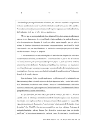 R V O
Acervo, Rio de Janeiro, v. 21 no
2, p. 145-182, jul/dez 2008 - pág. 159
Omissão esta que prolonga o sofrimento das vítimas, dos familiares de mortos e desaparecidos
políticos, que não sabem sequer onde foram enterrados os cadáveres de seus entes queridos.
A omissão mantém o desconhecimento e inércia de expressiva parcela da sociedade brasileira,
tão lesada pelo sigilo que envolve fatos de seu interesse.
Mesmo que tal recomendação não fosse feita pela ONU, já era tempo de se franquear
o acesso a esses documentos.Aresponsabilidade pela impunidade, pelas seqüelas da tortura,
pelos desaparecimentos forçados de brasileiros, não é apenas daqueles que, no próprio
período da ditadura, comandaram ou anuíram com essas práticas, mas é também, isto é
cada vez mais claro, das autoridades que, na atualidade, tenham qualquer parcela de poder
em obstar que essa situação se perpetue.
A histórica omissão das autoridades públicas brasileiras em cumprir com o dever de
esclarecimentos às vítimas, aos familiares e à sociedade sobre os graves atos de violação
aos direitos humanos pelo aparato estatal de repressão, repita-se, pode ser obstada mediante
uma simples ordem do Senhor Presidente da República. Isto em relação aos documentos
por si classificados, por seus antecessores, ou por seus subordinados, direta ou indiretamente,
como sigilosos. O mesmo ocorre em relação à instituição de uma Comissão de Verdade que
dependeria de simples decreto.
Essa defesa da União, considerando que o pedido declaratório relacionado aos
documentos do período fere as leisque tratam do sigilo documental, aliás, é muito contraditória.
Se os documentos não existem, como afirmou a defesa da União na mesma peça, então não
haveria documentos sob sigilo e o pedido do Ministério Público Federal não estaria ferindo
qualquer norma ou decreto nesse sentido.
Há que se ressaltar, por outro lado, a gravidade da aceitação, por parte da Advocacia
Geral da União, da informação oriunda do Comando do Exército, segundo a qual documentos
classificados como sigilosos podiam ser destruídos pela autoridade que detivesse sua custódia
e que, nesse sentido, tais documentos, “bem como os eventuais termos de destruição, foram
destruídos” (fls. 536/437). Ora, documentos públicos são bens públicos. Pertencem à
sociedade brasileira e não ao Estado. Se a destruição ocorreu, com base em ato não
justificado5
, secreto e também destruído, conforme consta da contestação, o mínimo que
 
