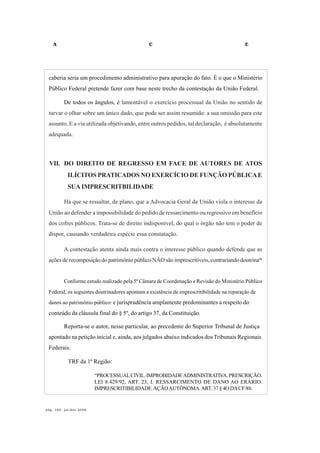 A C E
pág. 160, jul/dez 2008
caberia seria um procedimento administrativo para apuração do fato. É o que o Ministério
Público Federal pretende fazer com base neste trecho da contestação da União Federal.
De todos os ângulos, é lamentável o exercício processual da União no sentido de
turvar o olhar sobre um único dado, que pode ser assim resumido: a sua omissão para este
assunto. E a via utilizada objetivando, entre outros pedidos, tal declaração, é absolutamente
adequada.
VII. DO DIREITO DE REGRESSO EM FACE DE AUTORES DE ATOS
ILÍCITOS PRATICADOS NO EXERCÍCIO DE FUNÇÃO PÚBLICAE
SUA IMPRESCRITBILIDADE
Há que se ressaltar, de plano, que a Advocacia Geral da União viola o interesse da
União ao defender a impossibilidade do pedido de ressarcimento ou regressivo em benefício
dos cofres públicos. Trata-se de direito indisponível, do qual o órgão não tem o poder de
dispor, causando verdadeira espécie essa constatação.
A contestação atenta ainda mais contra o interesse público quando defende que as
ações de recomposição do patrimônio público NÃO são imprescritíveis, contrariando doutrina66
Conforme estudo realizado pela 5ª Câmara de Coordenação e Revisão do Ministério Público
Federal, os seguintes doutrinadores apontam a existência de imprescritibilidade na reparação de
danos ao patrimônio público: e jurisprudência amplamente predominantes a respeito do
conteúdo da cláusula final do § 5º, do artigo 37, da Constituição.
Reporta-se o autor, nesse particular, ao precedente do Superior Tribunal de Justiça
apontado na petição inicial e, ainda, aos julgados abaixo indicados dos Tribunais Regionais
Federais.
TRF da 1ª Região:
“PROCESSUALCIVIL.IMPROBIDADEADMINISTRATIVA.PRESCRIÇÃO.
LEI 8.429/92, ART. 23, I. RESSARCIMENTO DE DANO AO ERÁRIO.
IMPRESCRITIBILIDADE.AÇÃOAUTÔNOMA.ART. 37 § 4O DACF/88.
 