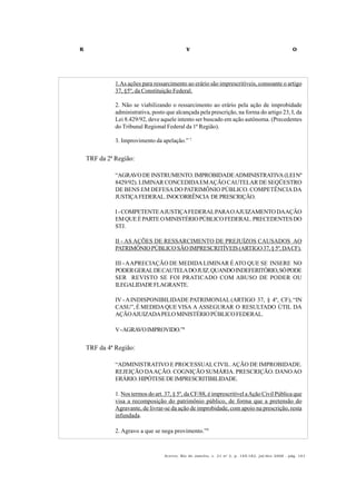 R V O
Acervo, Rio de Janeiro, v. 21 no
2, p. 145-182, jul/dez 2008 - pág. 161
1.As ações para ressarcimento ao erário são imprescritíveis, consoante o artigo
37, §5º, da Constituição Federal.
2. Não se viabilizando o ressarcimento ao erário pela ação de improbidade
administrativa, posto que alcançada pela prescrição, na forma do artigo 23, I, da
Lei 8.429/92, deve aquele intento ser buscado em ação autônoma. (Precedentes
do Tribunal Regional Federal da 1ª Região).
3. Improvimento da apelação.” 7
TRF da 2ª Região:
“AGRAVODEINSTRUMENTO.IMPROBIDADEADMINISTRATIVA(LEINº
8429/92). LIMINAR CONCEDIDAEMAÇÃO CAUTELAR DE SEQÜESTRO
DE BENS EM DEFESADO PATRIMÔNIO PÚBLICO. COMPETÊNCIADA
JUSTIÇAFEDERAL.INOCORRÊNCIA DEPRESCRIÇÃO.
I-COMPETENTEAJUSTIÇAFEDERALPARAOAJUIZAMENTODAAÇÃO
EMQUEÉPARTEOMINISTÉRIOPÚBLICOFEDERAL.PRECEDENTESDO
STJ.
II - AS AÇÕES DE RESSARCIMENTO DE PREJUÍZOS CAUSADOS AO
PATRIMÔNIOPÚBLICOSÃOIMPRESCRITÍVEIS(ARTIGO37,§5º,DACF).
III -AAPRECIAÇÃO DE MEDIDALIMINAR ÉATO QUE SE INSERE NO
PODERGERALDECAUTELADOJUIZ.QUANDOINDEFERITÓRIO,SÓPODE
SER REVISTO SE FOI PRATICADO COM ABUSO DE PODER OU
ILEGALIDADEFLAGRANTE.
IV -AINDISPONIBILIDADE PATRIMONIAL (ARTIGO 37, § 4º, CF), “IN
CASU”, É MEDIDAQUEVISA A ASSEGURAR O RESULTADO ÚTIL DA
AÇÃOAJUIZADAPELOMINISTÉRIOPÚBLICOFEDERAL.
V-AGRAVOIMPROVIDO.”8
TRF da 4ª Região:
“ADMINISTRATIVO E PROCESSUALCIVIL.AÇÃO DE IMPROBIDADE.
REJEIÇÃO DAAÇÃO. COGNIÇÃO SUMÁRIA. PRESCRIÇÃO. DANOAO
ERÁRIO.HIPÓTESEDEIMPRESCRITIBILIDADE.
1. Nos termos do art. 37, § 5º, da CF/88, é imprescritível aAção Civil Pública que
visa a recomposição do patrimônio público, de forma que a pretensão do
Agravante, de livrar-se da ação de improbidade, com apoio na prescrição, resta
infundada.
2. Agravo a que se nega provimento.”9
 